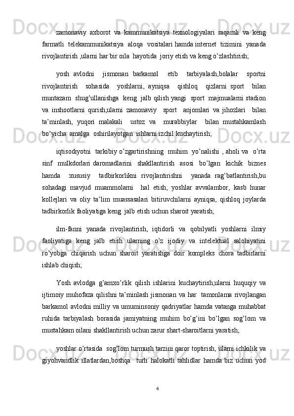 zamonaviy   axborot   va   kammunikatsiya   texnologiyalari   raqamli   va   keng
farmatli  telekammunikatsiya  aloqa  vositalari hamda internet  tizimini  yanada
rivojlantirish ,ularni har bir oila  hayotida  joriy etish va keng o’zlashtirish;
yosh   avlodni     jismonan   barkamol     etib     tarbiyalash,bolalar     sportni
rivojlantirish     sohasida     yoshlarni,   ayniqsa     qishloq     qizlarni   sport     bilan
muntazam   shug’ullanishga   keng   jalb qilish yangi   sport   majmualarni stadion
va   inshootlarni   qurish,ularni   zamonaviy     sport     anjomlari   va   jihozlari     bilan
ta’minlash,   yuqori   malakali     ustoz   va     murabbiylar     bilan   mustahkamlash
bo’yicha  amalga  oshirilayotgan  ishlarni izchil kuchaytirish;
iqtisodiyotni   tarkibiy o’zgartirishning   muhim   yo’nalishi , aholi va   o’rta
sinf     mulkdorlari   daromadlarini     shakllantirish     asosi     bo’lgan     kichik     biznes
hamda     xususiy     tadbirkorlikni   rivojlantirishni     yanada   rag’batlantirish,bu
sohadagi   mavjud   muammolarni     hal   etish,   yoshlar   avvalambor,   kasb   hunar
kollejlari   va   oliy   ta’lim   muassasalari   bitiruvchilarni   ayniqsa,   qishloq   joylarda
tadbirkorlik faoliyatiga keng  jalb etish uchun sharoit yaratish;
ilm-fanni   yanada   rivojlantirish,   iqtidorli   va   qobilyatli   yoshlarni   ilmiy
faoliyatiga   keng   jalb   etish   ularning   o’z   ijodiy   va   intelektual   salohiyatini
ro’yobga   chiqarish   uchun   sharoit   yaratishga   doir   kompleks   chora   tadbirlarni
ishlab chiqish;
Yosh   avlodga   g’amxo’rlik   qilish   ishlarini   kuchaytirish,ularni   huquqiy   va
ijtimoiy  muhofaza  qilishni   ta’minlash   jismonan  va  har     tamonlama  rivojlangan
barkamol avlodni milliy va umuminsoniy qadriyatlar hamda vatanga muhabbat
ruhida   tarbiyalash   borasida   jamiyatning   muhim   bo’g’ini   bo’lgan   sog’lom   va
mustahkam oilani shakllantirish uchun zarur shart-sharoitlarni yaratish;
yoshlar o’rtasida  sog’lom turmush tarzini qaror toptirish, ularni ichkilik va
giyohvandlik   illatlardan,boshqa     turli   halokatli   tahlidlar   hamda   biz   uchun   yod
4 