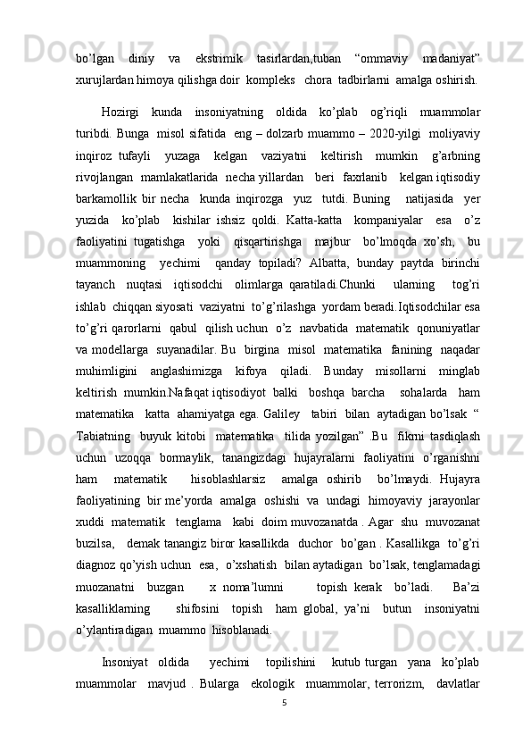 bo’lgan   diniy   va   ekstrimik   tasirlardan,tuban   “ommaviy   madaniyat”
xurujlardan himoya qilishga doir  kompleks   chora  tadbirlarni  amalga oshirish.
Hozirgi     kunda     insoniyatning     oldida     ko’plab     og’riqli     muammolar
turibdi. Bunga   misol sifatida   eng – dolzarb muammo – 2020-yilgi   moliyaviy
inqiroz   tufayli     yuzaga     kelgan     vaziyatni     keltirish     mumkin     g’arbning
rivojlangan   mamlakatlarida   necha yillardan     beri   faxrlanib     kelgan iqtisodiy
barkamollik   bir   necha     kunda   inqirozga     yuz     tutdi.   Buning       natijasida     yer
yuzida     ko’plab     kishilar   ishsiz   qoldi.   Katta-katta     kompaniyalar     esa     o’z
faoliyatini   tugatishga     yoki     qisqartirishga     majbur     bo’lmoqda   xo’sh,     bu
muammoning     yechimi     qanday   topiladi?   Albatta,   bunday   paytda   birinchi
tayanch     nuqtasi     iqtisodchi     olimlarga   qaratiladi.Chunki       ularning       tog’ri
ishlab  chiqqan siyosati  vaziyatni  to’g’rilashga  yordam beradi.Iqtisodchilar esa
to’g’ri qarorlarni   qabul   qilish uchun   o’z   navbatida   matematik   qonuniyatlar
va modellarga   suyanadilar. Bu   birgina   misol   matematika   fanining   naqadar
muhimligini     anglashimizga     kifoya     qiladi.     Bunday     misollarni     minglab
keltirish  mumkin.Nafaqat iqtisodiyot  balki   boshqa  barcha    sohalarda   ham
matematika    katta   ahamiyatga ega. Galiley    tabiri   bilan   aytadigan bo’lsak   “
Tabiatning     buyuk   kitobi     matematika     tilida   yozilgan”   .Bu     fikrni   tasdiqlash
uchun   uzoqqa   bormaylik,   tanangizdagi   hujayralarni   faoliyatini   o’rganishni
ham     matematik       hisoblashlarsiz     amalga   oshirib     bo’lmaydi.   Hujayra
faoliyatining   bir me’yorda   amalga   oshishi   va   undagi   himoyaviy   jarayonlar
xuddi  matematik   tenglama   kabi  doim muvozanatda . Agar  shu  muvozanat
buzilsa,     demak tanangiz biror kasallikda   duchor   bo’gan . Kasallikga   to’g’ri
diagnoz qo’yish uchun   esa,   o’xshatish   bilan aytadigan   bo’lsak, tenglamadagi
muozanatni     buzgan         x   noma’lumni           topish   kerak     bo’ladi.       Ba’zi
kasalliklarning         shifosini     topish     ham   global,   ya’ni     butun     insoniyatni
o’ylantiradigan  muammo  hisoblanadi.
Insoniyat     oldida         yechimi       topilishini       kutub   turgan     yana     ko’plab
muammolar     mavjud   .   Bularga     ekologik     muammolar,   terrorizm,     davlatlar
5 