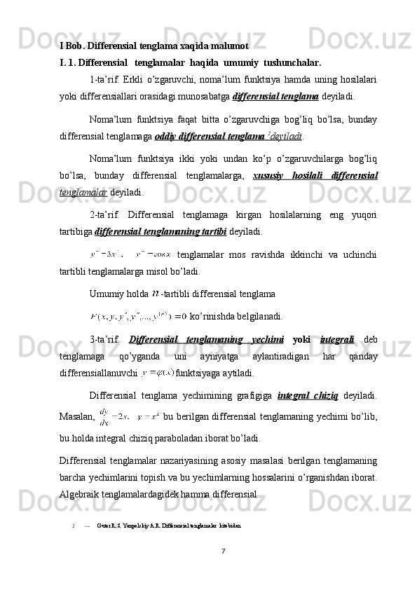 I Bob. Differensial tenglama xaqida malumot
I. 1.  Differensial   tenglamalar  haqida  umumiy  tushunchalar.
1-ta’rif.   Erkli   o’zgaruvchi,   noma’lum   funktsiya   hamda   uning   hosilalari
yoki differensiallari orasidagi munosabatga  differensial tenglama   deyiladi.
Noma’lum   funktsiya   faqat   bitta   o’zgaruvchiga   bog’liq   bo’lsa,   bunday
differensial tenglamaga   oddiy differensial tenglama        2
   deyiladi    .
Noma’lum   funktsiya   ikki   yoki   undan   ko’p   o’zgaruvchilarga   bog’liq
bo’lsa,   bunday   differensial   tenglamalarga,   xususiy   hosilali   differensial
tenglamalar  deyiladi.
2-ta’rif.   Differensial   tenglamaga   kirgan   hosilalarning   eng   yuqori
tartibiga   differensial tenglamaning tartibi  deyiladi.
  tenglamalar   mos   ravishda   ikkinchi   va   uchinchi
tartibli tenglamalarga misol bo’ladi.
Umumiy  h olda  -tartibli differensial tenglama
  ko’rinishda belgilanadi.
3- ta ’ rif .   Differensial         tenglamaning         yechimi      yoki   integrali   deb
tenglamaga   qo ’ yganda   uni   ayniyatga   aylantiradigan   har   qanday
differensiallanuvchi   funktsiyaga   aytiladi .
Differensial   tenglama   yechimining   grafigiga   integral   chiziq   deyiladi.
Masalan,     bu berilgan differensial tenglamaning yechimi bo’lib,
bu holda integral chiziq paraboladan iborat bo’ladi.
Differensial   tenglamalar   nazariyasining   asosiy   masalasi   berilgan   tenglamaning
barcha yechimlarini topish va bu yechimlarning hossalarini o’rganishdan iborat.
Algebraik tenglamalardagidek hamma differensial 
2 ---       Guter R,S, Yanpolskiy A.R. Differensial tenglamalar  kitobidan
7 