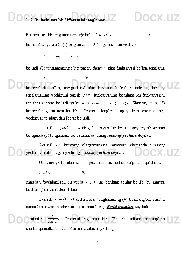 1. 2. Birinchi tartibli differensial tenglamar.
Birinchi tartibli tenglama  umumiy  holda 
k o’ rinishda   yoziladi . (1)  tenglamani     ga   nisbatan   yechsak
bo’ladi. (2) tenglamaning o’ng tomoni faqat   ning funktsiyasi bo’lsa, tenglama
ko’rinishida   bo’lib,   oxirgi   tenglikdan   bevosita   ko’rish   mumkinki,   bunday
tenglamaning   yechimini   topish     funktsiyaning   boshlang’ich   funktsiyasini
topishdan   iborat   bo’ladi,   ya’ni   .   Shunday   qilib,   (3)
ko’rinishdagi   birinchi   tartibli   differensial   tenglamaning   yechimi   cheksiz   ko’p
yechimlar to’plamidan iborat bo’ladi.
1-ta’rif.     ning funktsiyasi  har bir     ixtiyoriy o’zgarmas
bo’lganda (2) tenglamani qanoatlantirsa, uning  umumiy yechimi   deyiladi.
2-ta’rif.     ixtiyoriy   o’zgarmasning   muayyan   qiymatida   umumiy
yechimdan olinadigan yechimga  xususiy yechim   deyiladi.
Umumiy yechimdan yagona yechimni olish uchun ko’pincha qo’shimcha
shartdan   foydalaniladi,   bu   yerda  
  lar   berilgan   sonlar   bo’lib,   bu   shartga
boshlang’ich shart deb ataladi.
3-ta’rif.     differensial   tenglamaning   (4)   boshlang’ich   shartni
qanoatlantiruvchi yechimini topish masalasiga  Koshi masalasi  deyiladi.
1-misol.  differensial tenglama uchun bo’ladigan boshlang’ich
shartni qanoatlantiruvchi Koshi masalasini yeching.
9 