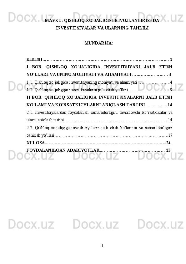 MAVZU: QISHLOQ XO’JALIGINI RIVOJLANTIRISHDA
INVESTITSIYALAR VA ULARNING TAHLILI
MUNDARIJA:
 
KIRISH……………………………………………………………………...……..2
I   BOB.   QISHLOQ   XO’JALIGIDA   INVESTITSIYANI   JALB   ETISH
YO’LLARI VA UNING MOHIYATI VA AHAMIYATI …….……………….4
1.1. Qishloq xo’jaligida investitsiyaning mohiyati va ahamiyati…………………..4
1.2. Qishloq xo’jaligiga investitsiyalarni jalb etish yo’llari………………………..8
II   BOB.   QISHLOQ   XO’JALIGIGA   INVESTITSIYALARNI   JALB   ETISH
KO’LAMI VA KO’RSATKICHLARNI ANIQLASH TARTIBI…………….14
2.1.   Investitsiyalardan   foydalanish   samaradorligini   tavsiflovchi   ko’rsatkichlar   va
ularni aniqlash tartibi……………………………………………………………...14
2.2.   Qishloq   xo’jaligiga   investitsiyalarni   jalb   etish   ko’lamini   va   samaradorligini
oshirish yo’llari………………………………………………………..…………..17
XULOSA………………………………………………………………………...24
FOYDALANILGAN ADABIYOTLAR……………………………………….25
 
1 