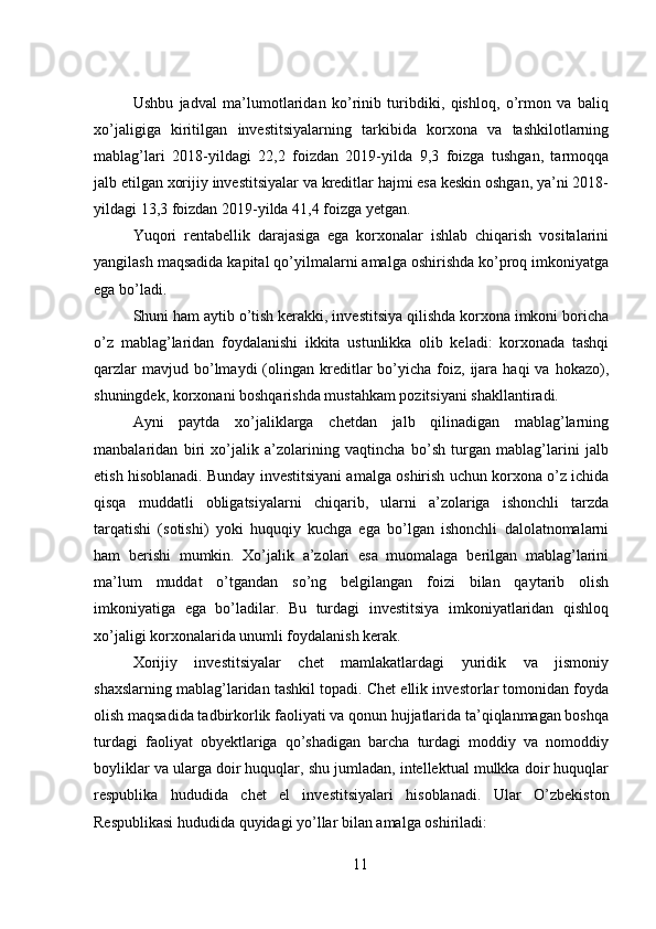  
Ushbu   jadval   ma’lumotlaridan   ko’rinib   turibdiki,   qishloq,   o’rmon   va   baliq
xo’jaligiga   kiritilgan   investitsiyalarning   tarkibida   korxona   va   tashkilotlarning
mablag’lari   2018-yildagi   22,2   foizdan   2019-yilda   9,3   foizga   tushgan,   tarmoqqa
jalb etilgan xorijiy investitsiyalar va kreditlar hajmi esa keskin oshgan, ya’ni 2018-
yildagi 13,3 foizdan 2019-yilda 41,4 foizga yetgan. 
Yuqori   rentabellik   darajasiga   ega   korxonalar   ishlab   chiqarish   vositalarini
yangilash maqsadida kapital qo’yilmalarni amalga oshirishda ko’proq imkoniyatga
ega bo’ladi. 
Shuni ham aytib o’tish kerakki, investitsiya qilishda korxona imkoni boricha
o’z   mablag’laridan   foydalanishi   ikkita   ustunlikka   olib   keladi:   korxonada   tashqi
qarzlar  mavjud  bo’lmaydi   (olingan  kreditlar   bo’yicha   foiz,  ijara  haqi  va  hokazo),
shuningdek, korxonani boshqarishda mustahkam pozitsiyani shakllantiradi. 
Ayni   paytda   xo’jaliklarga   chetdan   jalb   qilinadigan   mablag’larning
manbalaridan   biri   xo’jalik   a’zolarining   vaqtincha   bo’sh   turgan   mablag’larini   jalb
etish hisoblanadi. Bunday investitsiyani amalga oshirish uchun korxona o’z ichida
qisqa   muddatli   obligatsiyalarni   chiqarib,   ularni   a’zolariga   ishonchli   tarzda
tarqatishi   (sotishi)   yoki   huquqiy   kuchga   ega   bo’lgan   ishonchli   dalolatnomalarni
ham   berishi   mumkin.   Xo’jalik   a’zolari   esa   muomalaga   berilgan   mablag’larini
ma’lum   muddat   o’tgandan   so’ng   belgilangan   foizi   bilan   qaytarib   olish
imkoniyatiga   ega   bo’ladilar.   Bu   turdagi   investitsiya   imkoniyatlaridan   qishloq
xo’jaligi korxonalarida unumli foydalanish kerak. 
Xorijiy   investitsiyalar   chet   mamlakatlardagi   yuridik   va   jismoniy
shaxslarning mablag’laridan tashkil topadi. Chet ellik investorlar tomonidan foyda
olish maqsadida tadbirkorlik faoliyati va qonun hujjatlarida ta’qiqlanmagan boshqa
turdagi   faoliyat   obyektlariga   qo’shadigan   barcha   turdagi   moddiy   va   nomoddiy
boyliklar va ularga doir huquqlar, shu jumladan, intellektual mulkka doir huquqlar
respublika   hududida   chet   el   investitsiyalari   hisoblanadi.   Ular   O’zbekiston
Respublikasi hududida quyidagi yo’llar bilan amalga oshiriladi: 
11 