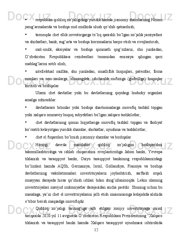 • respublika qishloq xo’jaligidagi yuridik hamda jismoniy shaxslarning Nizom
jamg’armalarida va boshqa mol-mulkida ulush qo’shib qatnashish; 
• tarmoqda chet ellik investorgarga to’liq qarashli bo’lgan xo’jalik jamiyatlari
va shirkatlari, bank, sug’urta va boshqa korxonalarni barpo etish va rivojlantirish; 
• mol-mulk,   aksiyalar   va   boshqa   qimmatli   qog’ozlarni,   shu   jumladan,
O’zbekiston   Respublikasi   rezidentlari   tomonidan   emissiya   qilingan   qarz
mablag’larini sotib olish; 
• intellektual   mullka,   shu   jumladan,   mualliflik   huquqlari,   patentlar,   firma
nomlari   va   nou-xaularga,   shuningdek,   ishchanlik   nufuziga   (gudvillga)   huquqlar
kiritish va boshqalar. 
Ularni   chet   davlatlar   yoki   bu   davlatlarning   quyidagi   hududiy   organlari
amalga oshiradilar: 
• davlatlararo   bitimlar   yoki   boshqa   shartnomalarga   muvofiq   tashkil   topgan
yoki xalqaro ommaviy huquq subyektlari bo’lgan xalqaro tashkilotlar; 
• chet   davlatlarning   qonun   hujjatlariga   muvofiq   tashkil   topgan   va   faoliyat
ko’rsatib kelayotgan yuridik shaxslar, shirkatlar, uyushma va tashkilotlar; 
• chet el fuqarolari bo’lmish jismoniy shaxslar va boshqalar. 
Hozirgi   davrda   mamlakat   qishloq   xo’jaligini   boshqarishni
takomillashtirishga   va   ishlab   chiqarishini   rivojlantirishga   Jahon   banki,   Yevropa
tiklanish   va   taraqqiyot   banki,   Osiyo   taraqqiyot   bankining   respublikamizdagi
bo’limlari   hamda   AQSh,   Germaniya,   Isroil,   Gollandiya,   Fransiya   va   boshqa
davlatlarning   vakolatxonalari   investitsiyalarni   joylashtirish,   sarflash   orqali
muayyan   darajada   hissa   qo’shish   ishlari   bilan   shug’ullanmoqda.   Lekin   ularning
investitsiyalari  mavjud imkoniyatlar darajasidan ancha pastdir. Shuning uchun bu
masalaga, ya’ni chet el investitsiyalarini jalb etish muammosiga kelajakda alohida
e’tibor berish maqsadga muvofiqdir. 
Qishloq   xo’jaligi   tarmog’iga   jalb   etilgan   xorijiy   investitsiyaga   misol
tariqasida 2020-yil 11-avgustda O’zbekiston Respublikasi Prezidentining “Xalqaro
tiklanish   va   taraqqiyot   banki   hamda   Xalqaro   taraqqiyot   uyushmasi   ishtirokida
12 