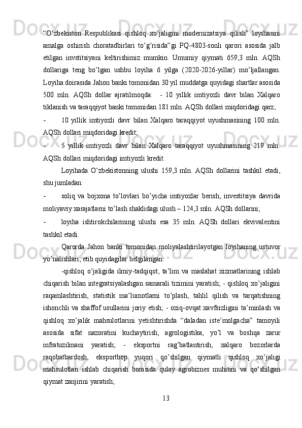 “O’zbekiston   Respublikasi   qishloq   xo’jaligini   modernizatsiya   qilish”   loyihasini
amalga   oshirish   choratadbirlari   to’g’risida”gi   PQ-4803-sonli   qarori   asosida   jalb
etilgan   invstitsiyani   keltirishimiz   mumkin.   Umumiy   qiymati   659,3   mln.   AQSh
dollariga   teng   bo’lgan   ushbu   loyiha   6   yilga   (2020-2026-yillar)   mo’ljallangan.
Loyiha doirasida Jahon banki tomonidan 30 yil muddatga quyidagi shartlar asosida
500   mln.   AQSh   dollar   ajratilmoqda:     -   10   yillik   imtiyozli   davr   bilan   Xalqaro
tiklanish va taraqqiyot banki tomonidan 181 mln.  AQSh dollari miqdoridagi qarz; 
- 10   yillik   imtiyozli   davr   bilan   Xalqaro   taraqqiyot   uyushmasining   100   mln.
AQSh dollari miqdoridagi kredit; 
- 5   yillik   imtiyozli   davr   bilan   Xalqaro   taraqqiyot   uyushmasining   219   mln.
AQSh dollari miqdoridagi imtiyozli kredit. 
Loyihada   O’zbekistonning   ulushi   159,3   mln.   AQSh   dollarini   tashkil   etadi,
shu jumladan: 
- soliq   va   bojxona   to’lovlari   bo’yicha   imtiyozlar   berish,   investitsiya   davrida
moliyaviy xarajatlarni to’lash shaklidagi ulush – 124,3 mln.  AQSh dollarini; 
- loyiha   ishtirokchilarining   ulushi   esa   35   mln.   AQSh   dollari   ekvivalentini
tashkil etadi. 
Qarorda   Jahon   banki   tomonidan   moliyalashtirilayotgan   loyihaning   ustuvor
yo’nalishlari, etib quyidagilar belgilangan: 
-qishloq   o’jaligida   ilmiy-tadqiqot,   ta’lim   va   maslahat   xizmatlarining   ishlab
chiqarish bilan integratsiyalashgan samarali tizimini yaratish; - qishloq xo’jaligini
raqamlashtirish,   statistik   ma’lumotlarni   to’plash,   tahlil   qilish   va   tarqatishning
ishonchli va shaffof usullarini joriy etish; - oziq-ovqat xavfsizligini ta’minlash va
qishloq   xo’jalik   mahsulotlarini   yetishtirishda   “daladan   iste’molgacha”   tamoyili
asosida   sifat   nazoratini   kuchaytirish,   agrologistika,   yo’l   va   boshqa   zarur
infratuzilmani   yaratish;   -   eksportni   rag’batlantirish,   xalqaro   bozorlarda
raqobatbardosh,   eksportbop   yuqori   qo’shilgan   qiymatli   qishloq   xo’jaligi
mahsulotlari   ishlab   chiqarish   borasida   qulay   agrobiznes   muhitini   va   qo’shilgan
qiymat zanjirini yaratish; 
13 