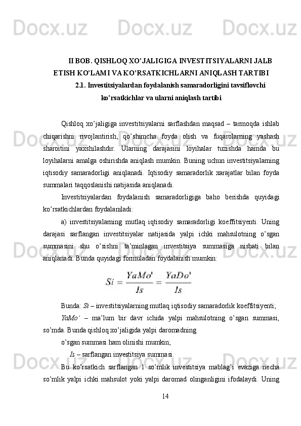  
 
II BOB. QISHLOQ XO’JALIGIGA INVESTITSIYALARNI JALB
ETISH KO’LAMI VA KO’RSATKICHLARNI ANIQLASH TARTIBI
2.1. Investitsiyalardan foydalanish samaradorligini tavsiflovchi
ko’rsatkichlar va ularni aniqlash tartibi
 
Qishloq   xo’jaligiga   investitsiyalarni   sarflashdan   maqsad   –   tarmoqda   ishlab
chiqarishni   rivojlantirish,   qo’shimcha   foyda   olish   va   fuqarolarning   yashash
sharoitini   yaxshilashdir.   Ularning   darajasini   loyihalar   tuzishda   hamda   bu
loyihalarni amalga oshirishda aniqlash mumkin. Buning uchun investitsiyalarning
iqtisodiy   samaradorligi   aniqlanadi.   Iqtisodiy   samaradorlik   xarajatlar   bilan   foyda
summalari taqqoslanishi natijasida aniqlanadi. 
Investitsiyalardan   foydalanish   samaradorligiga   baho   berishda   quyidagi
ko’rsatkichlardan foydalaniladi: 
a)   investitsiyalarning   mutlaq   iqtisodiy   samaradorligi   koeffitsiyenti.   Uning
darajasi   sarflangan   investitsiyalar   natijasida   yalpi   ichki   mahsulotning   o’sgan
summasini   shu   o’sishni   ta’minlagan   investitsiya   summasiga   nisbati   bilan
aniqlanadi. Bunda quyidagi formuladan foydalanish mumkin: 
Bunda:  Si  – investitsiyalarning mutlaq iqtisodiy samaradorlik koeffitsiyenti; 
YaMo’   –   ma’lum   bir   davr   ichida   yalpi   mahsulotning   o’sgan   summasi,
so’mda. Bunda qishloq xo’jaligida yalpi daromadning 
o’sgan summasi ham olinishi mumkin; 
     Is  – sarflangan investitsiya summasi. 
Bu   ko’rsatkich   sarflangan   1   so’mlik   investitsiya   mablag’i   evaziga   necha
so’mlik   yalpi   ichki   mahsulot   yoki   yalpi   daromad   olinganligini   ifodalaydi.   Uning
14 