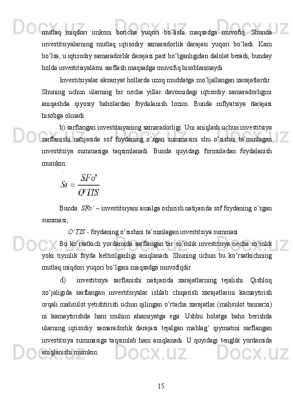 mutlaq   miqdori   imkoni   boricha   yuqori   bo’lishi   maqsadga   muvofiq.   Shunda
investitsiyalarning   mutlaq   iqtisodiy   samaradorlik   darajasi   yuqori   bo’ladi.   Kam
bo’lsa, u iqtisodiy samaradorlik darajasi past bo’lganligidan dalolat beradi, bunday
holda investitsiyalarni sarflash maqsadga muvofiq hisoblanmaydi. 
Investitsiyalar aksariyat hollarda uzoq muddatga mo’ljallangan xarajatlardir.
Shuning   uchun   ularning   bir   necha   yillar   davomidagi   iqtisodiy   samaradorligini
aniqashda   qiyosiy   baholardan   foydalanish   lozim.   Bunda   inflyatsiya   darajasi
hisobga olinadi. 
b) sarflangan investitsiyaning samaradorligi. Uni aniqlash uchun investitsiya
sarflanishi   natijasida   sof   foydaning   o’sgan   summasini   shu   o’sishni   ta’minlagan
investitsiya   summasiga   taqsimlanadi.   Bunda   quyidagi   formuladan   foydalanish
mumkin: 
Bunda:  SFo’  – investitsiyani amalga oshirish natijasida sof foydaning o’sgan
summasi; 
      O’TIS  - foydaning o’sishini ta’minlagan investitsiya summasi. 
Bu ko’rsatkich yordamida sarflangan bir so’mlik investitsiya necha so’mlik
yoki   tiyinlik   foyda   keltirilganligi   aniqlanadi.   Shuning   uchun   bu   ko’rsatkichning
mutlaq miqdori yuqori bo’lgani maqsadga muvofiqdir. 
d) investitsiya   sarflanishi   natijasida   xarajatlarning   tejalishi.   Qishloq
xo’jaligida   sarflangan   investitsiyalar   ishlab   chiqarish   xarajatlarini   kamaytirish
orqali mahsulot yetishtirish uchun qilingan o’rtacha xarajatlar (mahsulot tannarxi)
ni   kamaytirishda   ham   muhim   ahamiyatga   ega.   Ushbu   holatga   baho   berishda
ularning   iqtisodiy   samaradorlik   darajasi   tejalgan   mablag’   qiymatini   sarflangan
investitsiya   summasiga   taqsimlab   ham   aniqlanadi.   U   quyidagi   tenglik   yordamida
aniqlanishi mumkin:     
15 