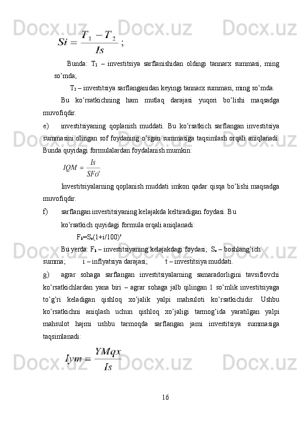         Bunda:   T
1   –   investitsiya   sarflanishidan   oldingi   tannarx   summasi,   ming
so’mda; 
     T
2  – investitsiya sarflanganidan keyingi tannarx summasi, ming so’mda. 
Bu   ko’rsatkichning   ham   mutlaq   darajasi   yuqori   bo’lishi   maqsadga
muvofiqdir. 
e) investitsiyaning   qoplanish   muddati.   Bu   ko’rsatkich   sarflangan   investitsiya
summasini olingan sof foydaning o’sgan summasiga taqsimlash orqali aniqlanadi.
Bunda quyidagi formulalardan foydalanish mumkin: 
Investitsiyalarning qoplanish muddati imkon qadar qisqa bo’lishi maqsadga
muvofiqdir. 
f) sarflangan investitsiyaning kelajakda keltiradigan foydasi.  Bu 
ko’rsatkich quyidagi formula orqali aniqlanadi: 
         F
k =S
o (1+i/100) t
 
Bu yerda: F
k  – investitsiyaning kelajakdagi foydasi;  S
o  – boshlang’ich 
summa;          i – inflyatsiya darajasi;          t – investitsiya muddati.  
g) agrar   sohaga   sarflangan   investitsiyalarning   samaradorligini   tavsiflovchi
ko’rsatkichlardan   yana   biri   –   agrar   sohaga   jalb   qilingan   1   so’mlik   investitsiyaga
to’g’ri   keladigan   qishloq   xo’jalik   yalpi   mahsuloti   ko’rsatkichidir.   Ushbu
ko’rsatkichni   aniqlash   uchun   qishloq   xo’jaligi   tarmog’ida   yaratilgan   yalpi
mahsulot   hajmi   ushbu   tarmoqda   sarflangan   jami   investitsiya   summasiga
taqsimlanadi: 
          
16 