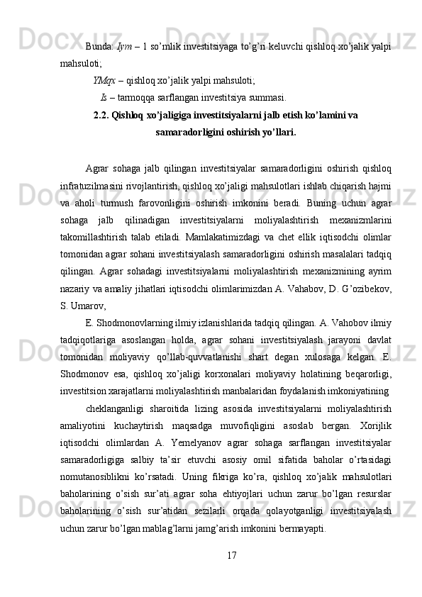 Bunda:  Iym  – 1 so’mlik investitsiyaga to’g’ri keluvchi qishloq xo’jalik yalpi
mahsuloti; 
    YMqx  – qishloq xo’jalik yalpi mahsuloti; 
       Is  – tarmoqqa sarflangan investitsiya summasi. 
2.2. Qishloq xo’jaligiga investitsiyalarni jalb etish ko’lamini va
samaradorligini oshirish yo’llari.
 
Agrar   sohaga   jalb   qilingan   investitsiyalar   samaradorligini   oshirish   qishloq
infratuzilmasini rivojlantirish, qishloq xo’jaligi mahsulotlari ishlab chiqarish hajmi
va   aholi   turmush   farovonligini   oshirish   imkonini   beradi.   Buning   uchun   agrar
sohaga   jalb   qilinadigan   investitsiyalarni   moliyalashtirish   mexanizmlarini
takomillashtirish   talab   etiladi.   Mamlakatimizdagi   va   chet   ellik   iqtisodchi   olimlar
tomonidan agrar sohani investitsiyalash samaradorligini oshirish masalalari tadqiq
qilingan.   Agrar   sohadagi   investitsiyalarni   moliyalashtirish   mexanizmining   ayrim
nazariy va amaliy jihatlari iqtisodchi olimlarimizdan A. Vahabov, D. G’ozibekov,
S. Umarov, 
E. Shodmonovlarning ilmiy izlanishlarida tadqiq qilingan. A. Vahobov ilmiy
tadqiqotlariga   asoslangan   holda,   agrar   sohani   investitsiyalash   jarayoni   davlat
tomonidan   moliyaviy   qo’llab-quvvatlanishi   shart   degan   xulosaga   kelgan.   E.
Shodmonov   esa,   qishloq   xo’jaligi   korxonalari   moliyaviy   holatining   beqarorligi,
investitsion xarajatlarni moliyalashtirish manbalaridan foydalanish imkoniyatining 
cheklanganligi   sharoitida   lizing   asosida   investitsiyalarni   moliyalashtirish
amaliyotini   kuchaytirish   maqsadga   muvofiqligini   asoslab   bergan.   Xorijlik
iqtisodchi   olimlardan   A.   Yemelyanov   agrar   sohaga   sarflangan   investitsiyalar
samaradorligiga   salbiy   ta’sir   etuvchi   asosiy   omil   sifatida   baholar   o’rtasidagi
nomutanosiblikni   ko’rsatadi.   Uning   fikriga   ko’ra,   qishloq   xo’jalik   mahsulotlari
baholarining   o’sish   sur’ati   agrar   soha   ehtiyojlari   uchun   zarur   bo’lgan   resurslar
baholarining   o’sish   sur’atidan   sezilarli   orqada   qolayotganligi   investitsiyalash
uchun zarur bo’lgan mablag’larni jamg’arish imkonini bermayapti. 
17 