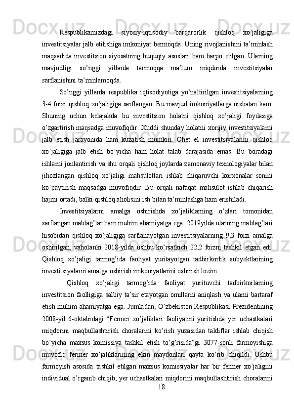 Respublikamizdagi   siyosiy-iqtisodiy   barqarorlik   qishloq   xo’jaligiga
investitsiyalar jalb etilishiga imkoniyat bermoqda. Uning rivojlanishini ta’minlash
maqsadida   investitsion   siyosatning   huquqiy   asoslari   ham   barpo   etilgan.   Ularning
mavjudligi   so’nggi   yillarda   tarmoqqa   ma’lum   miqdorda   investitsiyalar
sarflanishini ta’minlamoqda.  
So’nggi   yillarda   respublika   iqtisodiyotiga   yo’naltirilgan   investitsiyalarning
3-4 foizi qishloq xo’jaligiga sarflangan. Bu mavjud imkoniyatlarga nisbatan kam.
Shuning   uchun   kelajakda   bu   investitsion   holatni   qishloq   xo’jaligi   foydasiga
o’zgartirish maqsadga muvofiqdir. Xuddi shunday holatni xorijiy investitsiyalarni
jalb   etish   jarayonida   ham   kuzatish   mumkin.   Chet   el   investitsiyalarini   qishloq
xo’jaligiga   jalb   etish   bo’yicha   ham   holat   talab   darajasida   emas.   Bu   boradagi
ishlarni jonlantirish va shu orqali qishloq joylarda zamonaviy texnologiyalar bilan
jihozlangan   qishloq   xo’jaligi   mahsulotlari   ishlab   chiqaruvchi   korxonalar   sonini
ko’paytirish   maqsadga   muvofiqdir.   Bu   orqali   nafaqat   mahsulot   ishlab   chiqarish
hajmi ortadi, balki qishloq aholisini ish bilan ta’minlashga ham erishiladi. 
Investitsiyalarni   amalga   oshirishda   xo’jaliklarning   o’zlari   tomonidan
sarflangan mablag’lar ham muhim ahamiyatga ega. 2019yilda ularning mablag’lari
hisobidan   qishloq   xo’jaligiga   sarflanayotgan   investitsiyalarning   9,3   foizi   amalga
oshirilgan,   vaholanki   2018-yilda   ushbu   ko’rsatkich   22,2   foizni   tashkil   etgan   edi.
Qishloq   xo’jaligi   tarmog’ida   faoliyat   yuritayotgan   tadbirkorlik   subyektlarining
investitsiyalarni amalga oshirish imkoniyatlarini oshirish lozim. 
  Qishloq   xo’jaligi   tarmog’ida   faoliyat   yurituvchi   tadbirkorlarning
investitsion   faolligiga  salbiy   ta’sir  etayotgan   omillarni   aniqlash   va  ularni  bartaraf
etish muhim  ahamiyatga ega.  Jumladan, O’zbekiston  Respublikasi  Prezidentining
2008-yil   6-oktabrdagi   “Fermer   xo’jaliklari   faoliyatini   yuritishda   yer   uchastkalari
miqdorini   maqbullashtirish   choralarini   ko’rish   yuzasidan   takliflar   ishlab   chiqish
bo’yicha   maxsus   komissiya   tashkil   etish   to’g’risida”gi   3077-sonli   farmoyishiga
muvofiq   fermer   xo’jaliklarining   ekin   maydonlari   qayta   ko’rib   chiqildi.   Ushbu
farmoyish   asosida   tashkil   etilgan   maxsus   komissiyalar   har   bir   fermer   xo’jaligini
individual o’rganib chiqib, yer uchastkalari miqdorini maqbullashtirish choralarini
18 