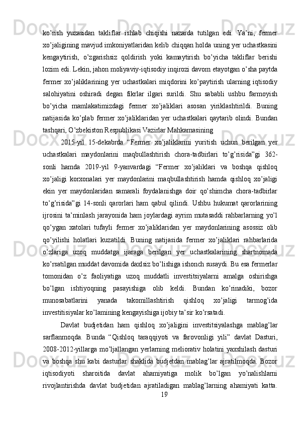 ko’rish   yuzasidan   takliflar   ishlab   chiqishi   nazarda   tutilgan   edi.   Ya’ni,   fermer
xo’jaligining mavjud imkoniyatlaridan kelib chiqqan holda uning yer uchastkasini
kengaytirish,   o’zgarishsiz   qoldirish   yoki   kamaytirish   bo’yicha   takliflar   berishi
lozim edi. Lekin, jahon moliyaviy-iqtisodiy inqirozi davom etayotgan o’sha paytda
fermer   xo’jaliklarining   yer   uchastkalari   miqdorini   ko’paytirish   ularning   iqtisodiy
salohiyatini   oshiradi   degan   fikrlar   ilgari   surildi.   Shu   sababli   ushbu   farmoyish
bo’yicha   mamlakatimizdagi   fermer   xo’jaliklari   asosan   yiriklashtirildi.   Buning
natijasida   ko’plab   fermer   xo’jaliklaridan  yer   uchastkalari   qaytarib   olindi.  Bundan
tashqari, O’zbekiston Respublikasi Vazirlar Mahkamasining 
2015-yil   15-dekabrda   “Fermer   xo’jaliklarini   yuritish   uchun   berilgan   yer
uchastkalari   maydonlarini   maqbullashtirish   chora-tadbirlari   to’g’risida”gi   362-
sonli   hamda   2019-yil   9-yanvardagi   “Fermer   xo’jaliklari   va   boshqa   qishloq
xo’jaligi   korxonalari   yer   maydonlarini   maqbullashtirish   hamda   qishloq   xo’jaligi
ekin   yer   maydonlaridan   samarali   foydalanishga   doir   qo’shimcha   chora-tadbirlar
to’g’risida”gi   14-sonli   qarorlari   ham   qabul   qilindi.   Ushbu   hukumat   qarorlarining
ijrosini   ta’minlash   jarayonida   ham   joylardagi   ayrim   mutasaddi   rahbarlarning   yo’l
qo’ygan   xatolari   tufayli   fermer   xo’jaliklaridan   yer   maydonlarining   asossiz   olib
qo’yilishi   holatlari   kuzatildi.   Buning   natijasida   fermer   xo’jaliklari   rahbarlarida
o’zlariga   uzoq   muddatga   ijaraga   berilgan   yer   uchastkalarining   shartnomada
ko’rsatilgan muddat davomida daxlsiz bo’lishiga ishonch susaydi. Bu esa fermerlar
tomonidan   o’z   faoliyatiga   uzoq   muddatli   investitsiyalarni   amalga   oshirishga
bo’lgan   ishtiyoqning   pasayishiga   olib   keldi.   Bundan   ko’rinadiki,   bozor
munosabatlarini   yanada   takomillashtirish   qishloq   xo’jaligi   tarmog’ida
investitisiyalar ko’lamining kengayishiga ijobiy ta’sir ko’rsatadi. 
Davlat   budjetidan   ham   qishloq   xo’jaligini   investitsiyalashga   mablag’lar
sarflanmoqda.   Bunda   “Qishloq   taraqqiyoti   va   farovonligi   yili”   davlat   Dasturi,
2008-2012-yillarga mo’ljallangan yerlarning meliorativ holatini yaxshilash dasturi
va   boshqa   shu   kabi   dasturlar   shaklida   budjetdan   mablag’lar   ajratilmoqda.   Bozor
iqtisodiyoti   sharoitida   davlat   ahamiyatiga   molik   bo’lgan   yo’nalishlarni
rivojlantirishda   davlat   budjetidan   ajratiladigan   mablag’larning   ahamiyati   katta.
19 