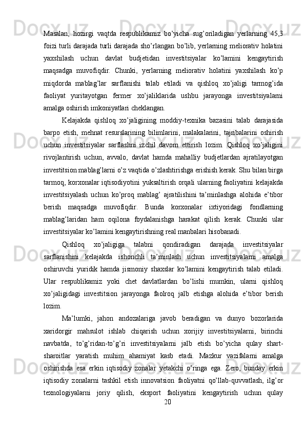 Masalan,   hozirgi   vaqtda   respublikamiz   bo’yicha   sug’oriladigan   yerlarning   45,3
foizi turli darajada turli darajada sho’rlangan bo’lib, yerlarning meliorativ holatini
yaxshilash   uchun   davlat   budjetidan   investitsiyalar   ko’lamini   kengaytirish
maqsadga   muvofiqdir.   Chunki,   yerlarning   meliorativ   holatini   yaxshilash   ko’p
miqdorda   mablag’lar   sarflanishi   talab   etiladi   va   qishloq   xo’jaligi   tarmog’ida
faoliyat   yuritayotgan   fermer   xo’jaliklarida   ushbu   jarayonga   investitsiyalarni
amalga oshirish imkoniyatlari cheklangan. 
Kelajakda   qishloq   xo’jaligining   moddiy-texnika   bazasini   talab   darajasida
barpo   etish,   mehnat   resurslarining   bilimlarini,   malakalarini,   tajribalarini   oshirish
uchun   investitsiyalar   sarflashni   izchil   davom   ettirish   lozim.   Qishloq   xo’jaligini
rivojlantirish   uchun,   avvalo,   davlat   hamda   mahalliy   budjetlardan   ajratilayotgan
investitsion mablag’larni o’z vaqtida o’zlashtirishga erishish kerak. Shu bilan birga
tarmoq, korxonalar iqtisodiyotini yuksaltirish orqali ularning faoliyatini kelajakda
investitsiyalash   uchun   ko’proq   mablag’   ajratilishini   ta’minlashga   alohida   e’tibor
berish   maqsadga   muvofiqdir.   Bunda   korxonalar   ixtiyoridagi   fondlarning
mablag’laridan   ham   oqilona   foydalanishga   harakat   qilish   kerak.   Chunki   ular
investitsiyalar ko’lamini kengaytirishning real manbalari hisobanadi. 
Qishloq   xo’jaligiga   talabni   qondiradigan   darajada   investitsiyalar
sarflanishini   kelajakda   ishonchli   ta’minlash   uchun   investitsiyalarni   amalga
oshiruvchi   yuridik   hamda   jismoniy   shaxslar   ko’lamini   kengaytirish   talab   etiladi.
Ular   respublikamiz   yoki   chet   davlatlardan   bo’lishi   mumkin,   ularni   qishloq
xo’jaligidagi   investitsion   jarayonga   faolroq   jalb   etishga   alohida   e’tibor   berish
lozim. 
Ma’lumki,   jahon   andozalariga   javob   beradigan   va   dunyo   bozorlarida
xaridorgir   mahsulot   ishlab   chiqarish   uchun   xorijiy   investitsiyalarni,   birinchi
navbatda,   to’g’ridan-to’g’ri   investitsiyalarni   jalb   etish   bo’yicha   qulay   shart-
sharoitlar   yaratish   muhim   ahamiyat   kasb   etadi.   Mazkur   vazifalarni   amalga
oshirishda   esa   erkin   iqtisodiy   zonalar   yetakchi   o’ringa   ega.   Zero,   bunday   erkin
iqtisodiy   zonalarni   tashkil   etish   innovatsion   faoliyatni   qo’llab-quvvatlash,   ilg’or
texnologiyalarni   joriy   qilish,   eksport   faoliyatini   kengaytirish   uchun   qulay
20 