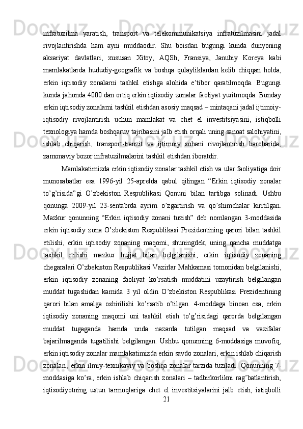 infratuzilma   yaratish,   transport   va   telekommunikatsiya   infratuzilmasini   jadal
rivojlantirishda   ham   ayni   muddaodir.   Shu   boisdan   bugungi   kunda   dunyoning
aksariyat   davlatlari,   xususan   Xitoy,   AQSh,   Fransiya,   Janubiy   Koreya   kabi
mamlakatlarda   hududiy-geografik   va   boshqa   qulayliklardan   kelib   chiqqan   holda,
erkin   iqtisodiy   zonalarni   tashkil   etishga   alohida   e’tibor   qaratilmoqda.   Bugungi
kunda jahonda 4000 dan ortiq erkin iqtisodiy zonalar faoliyat yuritmoqda. Bunday
erkin iqtisodiy zonalarni tashkil etishdan asosiy maqsad – mintaqani jadal ijtimoiy-
iqtisodiy   rivojlantirish   uchun   mamlakat   va   chet   el   investitsiyasini,   istiqbolli
texnologiya hamda boshqaruv tajribasini jalb etish orqali uning sanoat salohiyatini,
ishlab   chiqarish,   transport-tranzit   va   ijtimoiy   sohani   rivojlantirish   barobarida,
zamonaviy bozor infratuzilmalarini tashkil etishdan iboratdir. 
Mamlakatimizda erkin iqtisodiy zonalar tashkil etish va ular faoliyatiga doir
munosabatlar   esa   1996-yil   25-aprelda   qabul   qilingan   “Erkin   iqtisodiy   zonalar
to’g’risida”gi   O’zbekiston   Respublikasi   Qonuni   bilan   tartibga   solinadi.   Ushbu
qonunga   2009-yil   23-sentabrda   ayrim   o’zgartirish   va   qo’shimchalar   kiritilgan.
Mazkur   qonunning   “Erkin   iqtisodiy   zonani   tuzish”   deb   nomlangan   3-moddasida
erkin   iqtisodiy   zona   O’zbekiston   Respublikasi   Prezidentining   qarori   bilan   tashkil
etilishi,   erkin   iqtisodiy   zonaning   maqomi,   shuningdek,   uning   qancha   muddatga
tashkil   etilishi   mazkur   hujjat   bilan   belgilanishi,   erkin   iqtisodiy   zonaning
chegaralari O’zbekiston Respublikasi Vazirlar Mahkamasi tomonidan belgilanishi,
erkin   iqtisodiy   zonaning   faoliyat   ko’rsatish   muddatini   uzaytirish   belgilangan
muddat   tugashidan   kamida   3   yil   oldin   O’zbekiston   Respublikasi   Prezidentining
qarori   bilan   amalga   oshirilishi   ko’rsatib   o’tilgan.   4-moddaga   binoan   esa,   erkin
iqtisodiy   zonaning   maqomi   uni   tashkil   etish   to’g’risidagi   qarorda   belgilangan
muddat   tugaganda   hamda   unda   nazarda   tutilgan   maqsad   va   vazifalar
bajarilmaganda   tugatilishi   belgilangan.   Ushbu   qonunning   6-moddasiga   muvofiq,
erkin iqtisodiy zonalar mamlakatimizda erkin savdo zonalari, erkin ishlab chiqarish
zonalari, erkin ilmiy-texnikaviy va  boshqa  zonalar   tarzida  tuziladi. Qonunning  7-
moddasiga   ko’ra,   erkin   ishlab   chiqarish   zonalari   –   tadbirkorlikni   rag’batlantirish,
iqtisodiyotning   ustun   tarmoqlariga   chet   el   investitsiyalarini   jalb   etish,   istiqbolli
21 