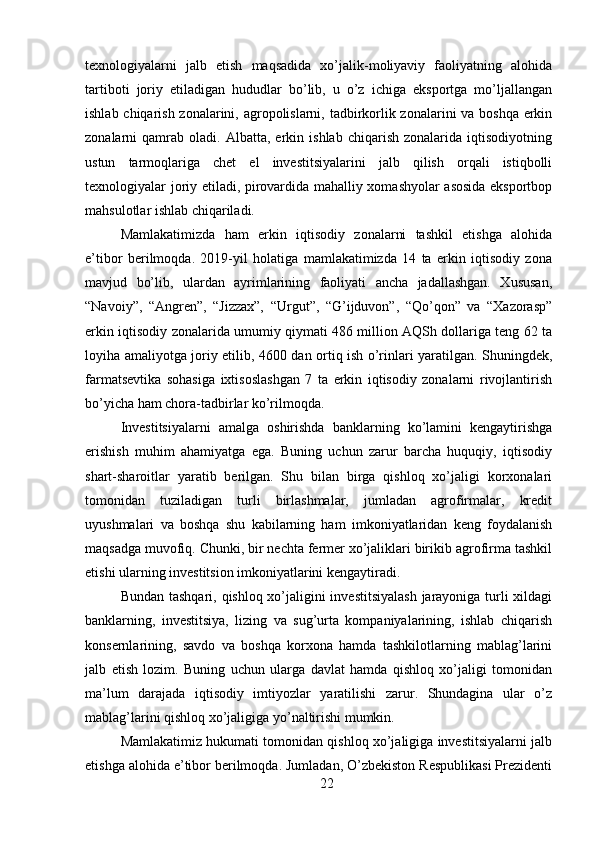 texnologiyalarni   jalb   etish   maqsadida   xo’jalik-moliyaviy   faoliyatning   alohida
tartiboti   joriy   etiladigan   hududlar   bo’lib,   u   o’z   ichiga   eksportga   mo’ljallangan
ishlab chiqarish zonalarini, agropolislarni, tadbirkorlik zonalarini va boshqa erkin
zonalarni   qamrab   oladi.   Albatta,   erkin   ishlab   chiqarish   zonalarida  iqtisodiyotning
ustun   tarmoqlariga   chet   el   investitsiyalarini   jalb   qilish   orqali   istiqbolli
texnologiyalar joriy etiladi, pirovardida mahalliy xomashyolar asosida eksportbop
mahsulotlar ishlab chiqariladi. 
Mamlakatimizda   ham   erkin   iqtisodiy   zonalarni   tashkil   etishga   alohida
e’tibor   berilmoqda.   2019-yil   holatiga   mamlakatimizda   14   ta   erkin   iqtisodiy   zona
mavjud   bo’lib,   ulardan   ayrimlarining   faoliyati   ancha   jadallashgan.   Xususan,
“Navoiy”,   “Angren”,   “Jizzax”,   “Urgut”,   “G’ijduvon”,   “Qo’qon”   va   “Xazorasp”
erkin iqtisodiy zonalarida umumiy qiymati 486 million AQSh dollariga teng 62 ta
loyiha amaliyotga joriy etilib, 4600 dan ortiq ish o’rinlari yaratilgan. Shuningdek,
farmatsevtika   sohasiga   ixtisoslashgan   7   ta   erkin   iqtisodiy   zonalarni   rivojlantirish
bo’yicha ham chora-tadbirlar ko’rilmoqda. 
Investitsiyalarni   amalga   oshirishda   banklarning   ko’lamini   kengaytirishga
erishish   muhim   ahamiyatga   ega.   Buning   uchun   zarur   barcha   huquqiy,   iqtisodiy
shart-sharoitlar   yaratib   berilgan.   Shu   bilan   birga   qishloq   xo’jaligi   korxonalari
tomonidan   tuziladigan   turli   birlashmalar,   jumladan   agrofirmalar,   kredit
uyushmalari   va   boshqa   shu   kabilarning   ham   imkoniyatlaridan   keng   foydalanish
maqsadga muvofiq. Chunki, bir nechta fermer xo’jaliklari birikib agrofirma tashkil
etishi ularning investitsion imkoniyatlarini kengaytiradi.  
Bundan tashqari, qishloq xo’jaligini  investitsiyalash  jarayoniga turli  xildagi
banklarning,   investitsiya,   lizing   va   sug’urta   kompaniyalarining,   ishlab   chiqarish
konsernlarining,   savdo   va   boshqa   korxona   hamda   tashkilotlarning   mablag’larini
jalb   etish   lozim.   Buning   uchun   ularga   davlat   hamda   qishloq   xo’jaligi   tomonidan
ma’lum   darajada   iqtisodiy   imtiyozlar   yaratilishi   zarur.   Shundagina   ular   o’z
mablag’larini qishloq xo’jaligiga yo’naltirishi mumkin. 
Mamlakatimiz hukumati tomonidan qishloq xo’jaligiga investitsiyalarni jalb
etishga alohida e’tibor berilmoqda. Jumladan, O’zbekiston Respublikasi Prezidenti
22 