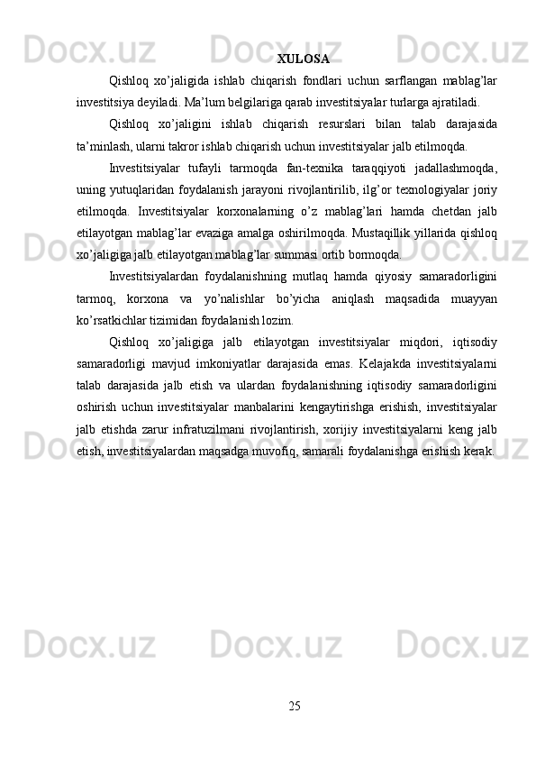 XULOSA
Qishloq   xo’jaligida   ishlab   chiqarish   fondlari   uchun   sarflangan   mablag’lar
investitsiya deyiladi. Ma’lum belgilariga qarab investitsiyalar turlarga ajratiladi. 
Qishloq   xo’jaligini   ishlab   chiqarish   resurslari   bilan   talab   darajasida
ta’minlash, ularni takror ishlab chiqarish uchun investitsiyalar jalb etilmoqda. 
Investitsiyalar   tufayli   tarmoqda   fan-texnika   taraqqiyoti   jadallashmoqda,
uning   yutuqlaridan   foydalanish   jarayoni   rivojlantirilib,   ilg’or   texnologiyalar   joriy
etilmoqda.   Investitsiyalar   korxonalarning   o’z   mablag’lari   hamda   chetdan   jalb
etilayotgan mablag’lar evaziga amalga oshirilmoqda. Mustaqillik yillarida qishloq
xo’jaligiga jalb etilayotgan mablag’lar summasi ortib bormoqda. 
Investitsiyalardan   foydalanishning   mutlaq   hamda   qiyosiy   samaradorligini
tarmoq,   korxona   va   yo’nalishlar   bo’yicha   aniqlash   maqsadida   muayyan
ko’rsatkichlar tizimidan foydalanish lozim. 
Qishloq   xo’jaligiga   jalb   etilayotgan   investitsiyalar   miqdori,   iqtisodiy
samaradorligi   mavjud   imkoniyatlar   darajasida   emas.   Kelajakda   investitsiyalarni
talab   darajasida   jalb   etish   va   ulardan   foydalanishning   iqtisodiy   samaradorligini
oshirish   uchun   investitsiyalar   manbalarini   kengaytirishga   erishish,   investitsiyalar
jalb   etishda   zarur   infratuzilmani   rivojlantirish,   xorijiy   investitsiyalarni   keng   jalb
etish, investitsiyalardan maqsadga muvofiq, samarali foydalanishga erishish kerak.
 
 
25 