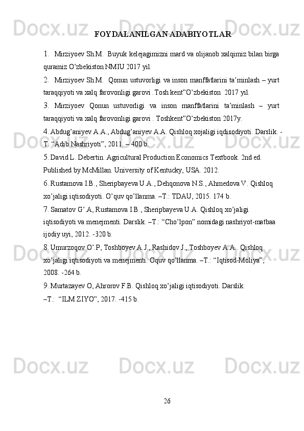 FOYDALANILGAN ADABIYOTLAR 
1. Mirziyoev Sh.M.  Buyuk kelejagimizni mard va olijanob xalqimiz bilan birga
quramiz O’zbekiston NMIU 2017 yil.
2. Mirziyoev Sh.M.   Qonun ustuvorligi va inson manffatlarini ta’minlash – yurt
taraqqiyoti va xalq farovonligi garovi .Tosh kent”O’zbekiston  2017 yil.
3. Mirziyoev   Qonun   ustuvorligi   va   inson   manffatlarini   ta’minlash   –   yurt
taraqqiyoti va xalq farovonligi garovi . Toshkent”O’zbekiston 2017y.
4. Abdug’aniyev A.A., Abdug’aniyev A.A. Qishloq xojaligi iqdisodiyoti.  Darslik. -
T: “Adib Nashriyoti”, 2011. – 400 b. 
5. David L. Debertin. Agricultural Production Economics Textbook. 2nd ed. 
Published by McMillan.  University of Kentucky, USA. 2012. 
6. Rustamova I.B., Sheripbayeva U.A., Dehqonova N.S., Ahmedova V. Qishloq 
xo’jaligi iqtisodiyoti. O’quv qo’llanma. –T.: TDAU, 2015. 174 b. 
7. Samatov G’.A, Rustamova I.B., Sheripbayeva U.A. Qishloq xo’jaligi 
iqtisodiyoti va menejmenti. Darslik. –T.: “Cho’lpon” nomidagi nashriyot-matbaa 
ijodiy uyi, 2012. -320 b. 
8. Umurzoqov O’.P, Toshboyev A.J., Rashidov J., Toshboyev A.A.. Qishloq 
xo’jaligi iqtisodiyoti va menejmenti. Oquv qo’llanma. –T.: “Iqtisod-Moliya”, 
2008. -264 b. 
9. Murtazayev O, Ahrorov F.B. Qishloq xo’jaligi iqtisodiyoti. Darslik. 
–T.:  “ILM ZIYO”, 2017. -415 b. 
26 