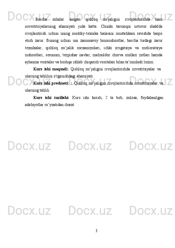 Barcha   sohalar   singari   qishloq   xo’jaligini   rivojlantirishda   ham
investitsiyalarning   ahamiyati   juda   katta.   Chunki   tarmoqni   ustuvor   shaklda
rivojlantirish   uchun   uning   moddiy-texnika   bazasini   mustahkam   ravishda   barpo
etish   zarur.   Buning   uchun   uni   zamonaviy   binoinshootlar,   barcha   turdagi   zarur
texnikalar,   qishloq   xo’jalik   mexanizmlari,   ichki   irrigatsiya   va   melioratsiya
inshootlari,   serunum,   tezpishar   navlar,   mahsuldor   chorva   mollari   zotlari   hamda
aylanma vositalar va boshqa ishlab chiqarish vositalari bilan ta’minlash lozim. 
Kurs   ishi   maqsadi:   Qishloq   xo’jaligini   rivojlantirishda   investitsiyalar   va
ularning tahlilini o'rganishdagi ahamiyati.
Kurs   ishi   predmeti:   :   Qishloq   xo’jaligini   rivojlantirishda   investitsiyalar   va
ularning tahlili
Kurs   ishi   tuzilishi:   Kurs   ishi   kirish,   2   ta   bob,   xulosa,   foydalanilgan
adabiyotlar ro’yxatidan iborat. 
3 