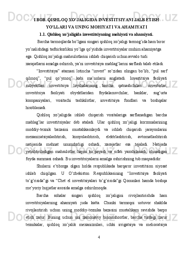 I BOB. QISHLOQ XO’JALIGIDA INVESTITSIYANI JALB ETISH
YO’LLARI VA UNING MOHIYATI VA AHAMIYATI
1.1. Qishloq xo’jaligida investitsiyaning mohiyati va ahamiyati.
 Barcha tarmoqlarda bo’lgani singari qishloq xo’jaligi tarmog’ida ham biror 
yo’nalishdagi tadbirkorlikni yo’lga qo’yishda investitsiyalar muhim ahamiyatga 
ega. Qishloq xo’jaligi mahsulotlarini ishlab chiqarish uchun avvalo turli 
xarajatlarni amalga oshirish, ya’ni investitsiya mablag’larini sarflash talab etiladi. 
“Investitsiya”   atamasi   lotincha   “invest”   so’zidan   olingan   bo’lib,   “pul   sarf
qilmoq”,   “pul   qo’ymoq”   kabi   ma’nolarni   anglatadi.   Investitsiya   faoliyati
subyektlari   investitsiya   loyihalarining   barcha   qatnashchilari:   investorlar,
investitsiya   faoliyati   obyektlaridan   foydalanuvchilar,   banklar,   sug’urta
kompaniyalari,   vositachi   tashkilotlar,   investitsiya   fondlari   va   boshqalar
hisoblanadi. 
Qishloq   xo’jaligida   ishlab   chiqarish   vositalariga   sarflanadigan   barcha
mablag’lar   investitsiyalar   deb   ataladi.   Ular   qishloq   xo’jaligi   korxonalarining
moddiy-texnik   bazasini   mustahkamlaydi   va   ishlab   chiqarish   jarayonlarini
mexanizatsiyalashtirish,   kimyolashtirish,   elektrlashtirish,   avtomatlashtirish
natijasida   mehnat   unumdorligi   oshadi,   xarajatlar   esa   tejaladi.   Natijada
yetishtiriladigan   mahsulotlar   hajmi   ko’payadi   va   sifati   yaxshilanadi,   olinadigan
foyda summasi oshadi. Bu investitsiyalarni amalga oshirishning tub maqsadidir. 
Shularni   e’tiborga   olgan   holda   respublikada   barqaror   investitsion   siyosat
ishlab   chiqilgan.   U   O’zbekiston   Respublikasining   “Investitsiya   faoliyati
to’g’risida”gi   va   “Chet   el   investitsiyalari   to’g’risida”gi   Qonunlari   hamda   boshqa
me’yoriy hujjatlar asosida amalga oshirilmoqda. 
Barcha   sohalar   singari   qishloq   xo’jaligini   rivojlantirishda   ham
investitsiyalarning   ahamiyati   juda   katta.   Chunki   tarmoqni   ustuvor   shaklda
rivojlantirish   uchun   uning   moddiy-texnika   bazasini   mustahkam   ravishda   barpo
etish   zarur.   Buning   uchun   uni   zamonaviy   binoinshootlar,   barcha   turdagi   zarur
texnikalar,   qishloq   xo’jalik   mexanizmlari,   ichki   irrigatsiya   va   melioratsiya
4 