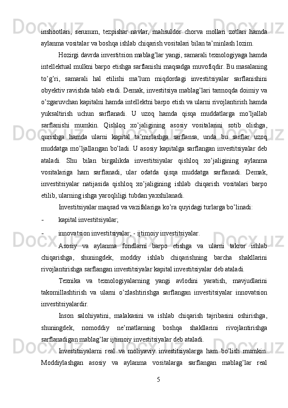 inshootlari,   serunum,   tezpishar   navlar,   mahsuldor   chorva   mollari   zotlari   hamda
aylanma vositalar va boshqa ishlab chiqarish vositalari bilan ta’minlash lozim. 
Hozirgi davrda investitsion mablag’lar yangi, samarali texnologiyaga hamda
intellektual mulkni barpo etishga sarflanishi maqsadga muvofiqdir. Bu masalaning
to’g’ri,   samarali   hal   etilishi   ma’lum   miqdordagi   investitsiyalar   sarflanishini
obyektiv ravishda talab etadi. Demak, investitsiya mablag’lari tarmoqda doimiy va
o’zgaruvchan kapitalni hamda intellektni barpo etish va ularni rivojlantirish hamda
yuksaltirish   uchun   sarflanadi.   U   uzoq   hamda   qisqa   muddatlarga   mo’ljallab
sarflanishi   mumkin.   Qishloq   xo’jaligining   asosiy   vositalarini   sotib   olishga,
qurishga   hamda   ularni   kapital   ta’mirlashga   sarflansa,   unda   bu   sarflar   uzoq
muddatga mo’ljallangan bo’ladi. U asosiy kapitalga sarflangan investitsiyalar  deb
ataladi.   Shu   bilan   birgalikda   investitsiyalar   qishloq   xo’jaligining   aylanma
vositalariga   ham   sarflanadi,   ular   odatda   qisqa   muddatga   sarflanadi.   Demak,
investitsiyalar   natijasida   qishloq   xo’jaligining   ishlab   chiqarish   vositalari   barpo
etilib, ularning ishga yaroqliligi tubdan yaxshilanadi. 
Investitsiyalar maqsad va vazifalariga ko’ra quyidagi turlarga bo’linadi: 
- kapital investitsiyalar; 
- innovatsion investitsiyalar; -   ijtimoiy investitsiyalar. 
Asosiy   va   aylanma   fondlarni   barpo   etishga   va   ularni   takror   ishlab
chiqarishga,   shuningdek,   moddiy   ishlab   chiqarishning   barcha   shakllarini
rivojlantirishga sarflangan investitsiyalar kapital investitsiyalar deb ataladi. 
Texnika   va   texnologiyalarning   yangi   avlodini   yaratish,   mavjudlarini
takomillashtirish   va   ularni   o’zlashtirishga   sarflangan   investitsiyalar   innovatsion
investitsiyalardir. 
Inson   salohiyatini,   malakasini   va   ishlab   chiqarish   tajribasini   oshirishga,
shuningdek,   nomoddiy   ne’matlarning   boshqa   shakllarini   rivojlantirishga
sarflanadigan mablag’lar ijtimoiy investitsiyalar deb ataladi. 
Investitsiyalarni   real   va   moliyaviy   investitsiyalarga   ham   bo’lish   mumkin.
Moddiylashgan   asosiy   va   aylanma   vositalarga   sarflangan   mablag’lar   real
5 