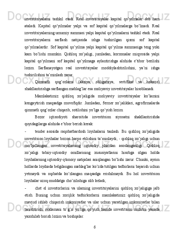 investitsiyalarni   tashkil   etadi.   Real   investitsiyalar   kapital   qo’yilmalar   deb   ham
ataladi.   Kapital   qo’yilmalar   yalpi   va   sof   kapital   qo’yilmalarga   bo’linadi.   Real
investitsiyalarning umumiy summasi yalpi kapital qo’yilmalarni tashkil etadi. Real
investitsiyalarni   sarflash   natijasida   ishga   tushirilgan   qismi   sof   kapital
qo’yilmalardir.   Sof   kapital   qo’yilma   yalpi   kapital   qo’yilma   summasiga   teng   yoki
kam   bo’lishi   mumkin.   Qishloq   xo’jaligi,   jumladan,   korxonalar   miqyosida   yalpi
kapital   qo’yilmani   sof   kapital   qo’yilmaga   aylantirishga   alohida   e’tibor   berilishi
lozim.   Sarflanayotgan   real   investitsiyalar   moddiylashtirilishini,   ya’ni   ishga
tushirilishini ta’minlash zarur. 
Qimmatli   qog’ozlarni   (aksiya,   obligatsiya,   sertifikat   va   hokazo)
shakllantirishga sarflangan mablag’lar esa moliyaviy investitsiyalar hisoblanadi. 
Mamlakatimiz   qishloq   xo’jaligida   moliyaviy   investitsiyalar   ko’lamini
kengaytirish   maqsadga   muvofiqdir.   Jumladan,   fermer   xo’jaliklari,   agrofirmalarda
qimmatli qog’ozlar chiqarib, sotilishini yo’lga qo’yish lozim. 
Bozor   iqtisodiyoti   sharoitida   investitsion   siyosatni   shakllantirishda
quyidagilarga alohida e’tibor berish kerak: 
- tender   asosida   raqobatbardosh   loyihalarni   tanlash.   Bu   qishloq   xo’jaligida
investitsion loyihalar bozori barpo etilishini ta’minlaydi; - qishloq xo’jaligi uchun
mo’ljallangan   investitsiyalarning   iqtisodiy   jihatdan   asoslanganligi.   Qishloq
xo’jaligi   tabiiy-iqtisodiy   omillarining   xususiyatlarini   hisobga   olgan   holda
loyihalarning iqtisodiy-ijtimoiy natijalari aniqlangan bo’lishi zarur. Chunki, ayrim
hollarda loyihada belgilangan mablag’lar ko’zda tutilgan tadbirlarni bajarish uchun
yetmaydi   va   oqibatda   ko’zlangan   maqsadga   erishilmaydi.   Bu   hol   investitsion
loyihalar uzoq muddatga cho’zilishiga olib keladi; 
- chet   el   investorlarini   va   ularning   investitsiyalarini   qishloq   xo’jaligiga   jalb
etish.   Buning   uchun   xorijlik   tadbirkorlarni   mamlakatimiz   qishloq   xo’jaligida
mavjud ishlab  chiqarish  imkoniyatlar  va  ular   uchun  yaratilgan  imkoniyatlar   bilan
tanishtirish,   reklamani   to’g’ri   yo’lga   qo’yish   hamda   investitsion   muhitni   yanada
yaxshilab borish lozim va boshqalar. 
6 