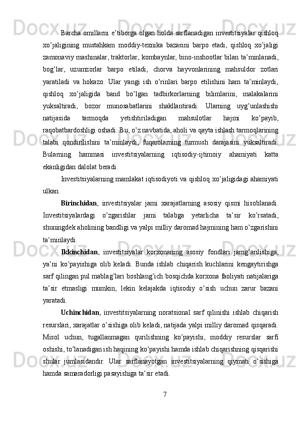 Barcha omillarni e’tiborga olgan holda sarflanadigan investitsiyalar  qishloq
xo’jaligining   mustahkam   moddiy-texnika   bazasini   barpo   etadi,   qishloq   xo’jaligi
zamonaviy mashinalar, traktorlar, kombaynlar, bino-inshootlar bilan ta’minlanadi,
bog’lar,   uzumzorlar   barpo   etiladi,   chorva   hayvonlarining   mahsuldor   zotlari
yaratiladi   va   hokazo.   Ular   yangi   ish   o’rinlari   barpo   etilishini   ham   ta’minlaydi,
qishloq   xo’jaligida   band   bo’lgan   tadbirkorlarning   bilimlarini,   malakalarini
yuksaltiradi,   bozor   munosabatlarini   shakllantiradi.   Ularning   uyg’unlashishi
natijasida   tarmoqda   yetishtiriladigan   mahsulotlar   hajmi   ko’payib,
raqobatbardoshligi oshadi. Bu, o’z navbatida, aholi va qayta ishlash tarmoqlarining
talabi   qondirilishini   ta’minlaydi,   fuqarolarning   turmush   darajasini   yuksaltiradi.
Bularning   hammasi   investitsiyalarning   iqtisodiy-ijtimoiy   ahamiyati   katta
ekanligidan dalolat beradi. 
Investitsiyalarning mamlakat iqtisodiyoti va qishloq xo’jaligidagi ahamiyati
ulkan. 
Birinchidan ,   investitsiyalar   jami   xarajatlarning   asosiy   qismi   hisoblanadi.
Investitsiyalardagi   o’zgarishlar   jami   talabga   yetarlicha   ta’sir   ko’rsatadi,
shuningdek aholining bandligi va yalpi milliy daromad hajmining ham o’zgarishini
ta’minlaydi. 
Ikkinchidan ,   investitsiyalar   korxonaning   asosiy   fondlari   jamg’arilishiga,
ya’ni   ko’payishiga   olib   keladi.   Bunda   ishlab   chiqarish   kuchlarini   kengaytirishga
sarf qilingan pul mablag’lari boshlang’ich bosqichda korxona faoliyati natijalariga
ta’sir   etmasligi   mumkin,   lekin   kelajakda   iqtisodiy   o’sish   uchun   zarur   bazani
yaratadi. 
Uchinchidan ,   investitsiyalarning   noratsional   sarf   qilinishi   ishlab   chiqarish
resurslari, xarajatlar o’sishiga olib keladi, natijada yalpi milliy daromad qisqaradi.
Misol   uchun,   tugallanmagan   qurilishning   ko’payishi,   moddiy   resurslar   sarfi
oshishi, to’lanadigan ish haqining ko’payishi hamda ishlab chiqarishning qisqarishi
shular   jumlasidandir.   Ular   sarflanayotgan   investitsiyalarning   qiymati   o’sishiga
hamda samaradorligi pasayishiga ta’sir etadi. 
7 