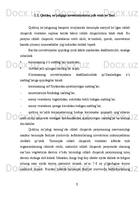 1.2. Qishloq xo’jaligiga investitsiyalarni jalb etish yo’llari.
    
Qishloq xo’jaligining barqaror rivojlanishi  tarmoqda mavjud bo’lgan ishlab
chiqarish   vositalari   oqilona   tarzda   takror   ishlab   chiqarilishini   talab   etadi.   Bu
jarayon   ishlab   chiqarish   vositalarini   sotib   olish,   ta’mirlash,   qurish,   innovatsion
hamda ijtimoiy munosabatlar yig’indisidan tashkil topadi. 
Barcha investitsiyalar quyidagi yirik ikkita manbadan shakllantirilib, amalga
oshiriladi: 
• korxonaning o’z mablag’lari hisobidan; 
• chetdan jalb qilingan mablag’lar orqali. 
Korxonaning   investitsiyalarni   shakllantirishda   qo’llaniladigan   o’z
mablag’lariga quyidagilar kiradi: 
- korxonaning sof foydasidan ajratilayotgan mablag’lar; 
- amortizatsiya fondidagi mablag’lar; 
- asosiy vositalarni tugatishdan, sotishdan kelib tushgan mablag’lar; 
- asosiy vositalarni ijaraga berishdan tushgan mablag’lar; 
- qishloq   xo’jalik   korxonalarining   boshqa   korxonalar   qimmatli   qog’ozlarini
sotib olishi natijasida oladigan dividendlardan ajratilayotgan mablag’lar va boshqa
shu kabilar. 
Qishloq   xo’jaligi   tarmog’ida   ishlab   chiqarish   jarayonining   mavsumiyligi
mazkur   tarmoqda   faoliyat   yurituvchi   tadbirkorlarning   investitsion   imkoniyatlarini
cheklab   qo’yadi.   Tarmoqda   ishlab   chiqarish   vositalari   sifatida   tirik
organizmlarning   ishtirok   etishi,   mahsulot   ishlab   chiqarish   jarayonida   ularning
ma’lum   vegetatsiya   davrini   o’tishi   lozomligi   ishlab   chiqarish   jarayonining   uzoq
davom etishiga olib keladi. Masalan, kuzgi bug’doy oktabr oyida ekiladi va kelgusi
yilning   may   oyida   tayyor   mahsulot   olinadi,   ya’ni   7-8   oy   o’tgachgina   tayyor
mahsulot   olinadi.   Bunday   holatda   tarmoqda   faoliyat   yurituvchi   tadbirkorlarning
8 