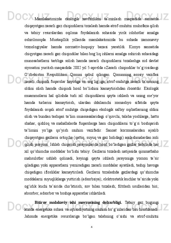 Mamlakatimizda   ekologik   xavfsizlikni   ta’minlash   maqsadida   sanoatda
chiqayotgan zararli gaz chiqindilarni tozalash hamda atrof-muhitni muhofaza qilish
va   tabiiy   resurslardan   oqilona   foydalanish   sohasida   yirik   islohotlar   amalga
oshirilmoqda.   Mustaqillik   yillarida   mamlakatimizda   bu   sohada   zamonaviy
texnologiyalar   hamda   normativ-huquqiy   bazasi   yaratildi.   Kimyo   sanoatida
chiqyotgan zararli gaz chiqindilar bilan bog`liq ishlarni amalga oshirish sohasidagi
munosabatlarni   tartibga   solish   hamda   zararli   chiqindilarni   tozalashga   oid   davlat
siyosatini yuritish maqsadida 2002 yil 5-aprelda «Zararli chiqindilar to’g`risida»gi
O’zbekiston   Respublikasi   Qonuni   qabul   qilingan.   Qonunning   asosiy   vazifasi
zararli  chiqindi fuqarolar  hayotiga va sog`lig`iga, atrof-muhitga zararli ta’sirining
oldini   olish   hamda   chiqindi   hosil   bo’lishini   kamaytirishdan   iboratdir.   Ekologik
muammolarni   hal   qilishda   turli   xil   chiqindilarni   qayta   ishlash   va   uning   me’yor
hamda   turlarini   kamaytirish,   ulardan   ikkilamchi   xomashyo   sifatida   qayta
foydalanish   orqali   atrof   muhitga   chiqadigan   ekologik   salbiy   oqibatlarning   oldini
olish va bundan tashqari ta’lim muassasalaridagi o’quvchi, talaba yoshlarga, hatto
shahar,   qishloq   va   mahallalarda   fuqarolarga   ham   chiqindilarni   to’g`ri   boshqarish
ta’limini   yo’lga   qo’yish   muhim   vazifadir.   Sanoat   korxonalaridan   ajralib
chiqayotgan gazlarni ortiqcha (qattiq, suyuq va gaz holidagi) aralashmalardan xoli
qilish jarayoni. Ishlab chiqarish jarayonlarida hosil bo ladigan gazlar tarkibida harʻ
xil qo shimcha moddalar bo lishi tabiiy. Gazlarni tozalash  natijasida qimmatbaho	
ʻ ʻ
mahsulotlar   ushlab   qolinadi,   keyingi   qayta   ishlash   jarayoniga   yomon   ta sir	
ʼ
qiladigan yoki apparatlarni yemiradigan zararli moddalar ajratiladi, tashqi havoga
chiqadigan   iflosliklar   kamaytiriladi.   Gazlarni   tozalashda   gazlardagi   qo shimcha	
ʻ
moddalarni suyuqliklarga yuttirish (adsorbsiya); elektrostatik kuchlar ta sirida yoki	
ʼ
og irlik   kuchi   ta sirida   cho ktirish;   suv   bilan   tozalash;   filtrlash   usullaridan   biri;	
ʻ ʼ ʻ
absorber, adsorber va boshqa apparatlar ishlatiladi.
Bitiruv   malakaviy   ishi   mavzusining   dolzarbligi.   Tabiiy   gaz   bugungi
kunda energetika sohasi va iqtisodiyotning muhim bo‘g‘inlaridan biri hisoblanadi.
Jahonda   energetika   resurslariga   bo‘lgan   talabning   o‘sishi   va   atrof-muhitni
4 