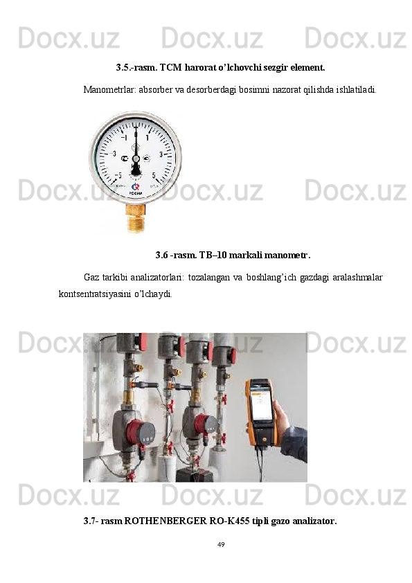 3.5.-rasm. TCM harorat o’lchovchi sezgir element.
Manometrlar: absorber va desorberdagi bosimni nazorat qilishda ishlatiladi.
3.6 -rasm. TB–10 markali manometr.
Gaz tarkibi  analizatorlari:  tozalangan  va boshlang’ich gazdagi  aralashmalar
kontsentratsiyasini o’lchaydi.
3.7- rasm ROTHENBERGER RO-K455 tipli gazo analizator.
49 