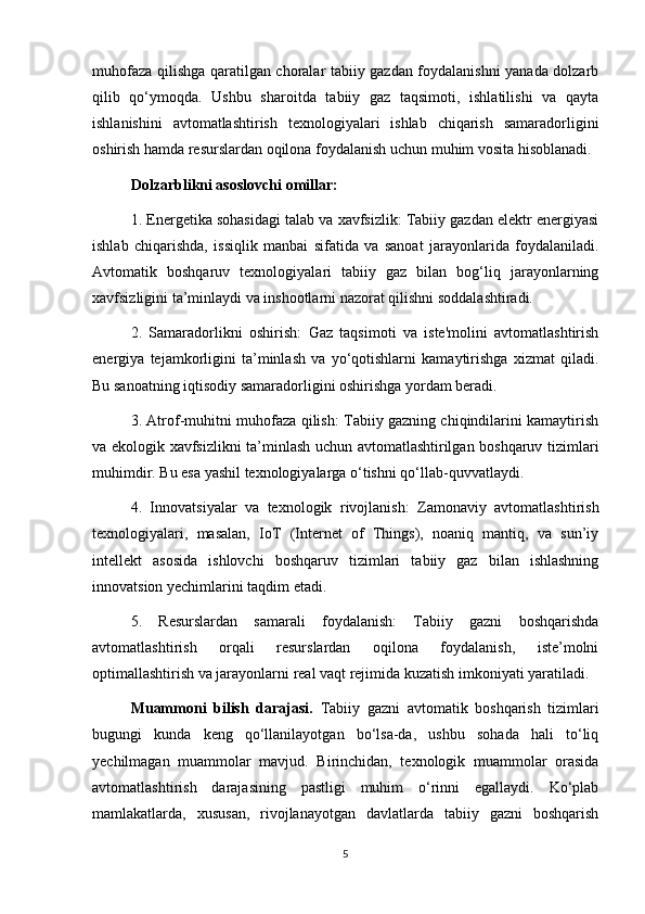 muhofaza qilishga qaratilgan choralar tabiiy gazdan foydalanishni yanada dolzarb
qilib   qo‘ymoqda.   Ushbu   sharoitda   tabiiy   gaz   taqsimoti,   ishlatilishi   va   qayta
ishlanishini   avtomatlashtirish   texnologiyalari   ishlab   chiqarish   samaradorligini
oshirish hamda resurslardan oqilona foydalanish uchun muhim vosita hisoblanadi.
Dolzarblikni asoslovchi omillar:
1. Energetika sohasidagi talab va xavfsizlik: Tabiiy gazdan elektr energiyasi
ishlab   chiqarishda,   issiqlik   manbai   sifatida   va   sanoat   jarayonlarida   foydalaniladi.
Avtomatik   boshqaruv   texnologiyalari   tabiiy   gaz   bilan   bog‘liq   jarayonlarning
xavfsizligini ta’minlaydi va inshootlarni nazorat qilishni soddalashtiradi.
2.   Samaradorlikni   oshirish:   Gaz   taqsimoti   va   iste'molini   avtomatlashtirish
energiya   tejamkorligini   ta’minlash   va   yo‘qotishlarni   kamaytirishga   xizmat   qiladi.
Bu sanoatning iqtisodiy samaradorligini oshirishga yordam beradi.
3. Atrof-muhitni muhofaza qilish: Tabiiy gazning chiqindilarini kamaytirish
va ekologik xavfsizlikni ta’minlash uchun avtomatlashtirilgan boshqaruv tizimlari
muhimdir. Bu esa yashil texnologiyalarga o‘tishni qo‘llab-quvvatlaydi.
4.   Innovatsiyalar   va   texnologik   rivojlanish:   Zamonaviy   avtomatlashtirish
texnologiyalari,   masalan,   IoT   (Internet   of   Things),   noaniq   mantiq,   va   sun’iy
intellekt   asosida   ishlovchi   boshqaruv   tizimlari   tabiiy   gaz   bilan   ishlashning
innovatsion yechimlarini taqdim etadi.
5.   Resurslardan   samarali   foydalanish:   Tabiiy   gazni   boshqarishda
avtomatlashtirish   orqali   resurslardan   oqilona   foydalanish,   iste’molni
optimallashtirish va jarayonlarni real vaqt rejimida kuzatish imkoniyati yaratiladi.
      Muammoni   bilish   darajasi.   Tabiiy   gazni   avtomatik   boshqarish   tizimlari
bugungi   kunda   keng   qo‘llanilayotgan   bo‘lsa-da,   ushbu   sohada   hali   to‘liq
yechilmagan   muammolar   mavjud.   Birinchidan,   texnologik   muammolar   orasida
avtomatlashtirish   darajasining   pastligi   muhim   o‘rinni   egallaydi.   Ko‘plab
mamlakatlarda,   xususan,   rivojlanayotgan   davlatlarda   tabiiy   gazni   boshqarish
5 
