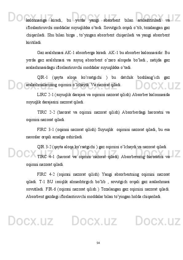 kalonnasiga   kiradi,   bu   yerda   yangi   absorbent   bilan   aralashtiriladi   va
ifloslantiruvchi moddalar suyuqlikka o’tadi. Sovutgich orqali o’tib, tozalangan gaz
chiqariladi.   Shu   bilan   birga   ,   to’yingan   absorbent   chiqariladi   va   yangi   absorbent
kiritiladi. 
Gaz aralshmasi AK-1 absorberga kiradi. AK-1 bu absorber kalonnasidir. Bu
yerda   gaz   aralshmasi   va   suyuq   absorbent   o’zaro   aloqada   bo’ladi.,   natijda   gaz
aralashmasidagu ifloslantiruvchi moddalar suyuqlikka o’tadi. 
QIR-1   (qayta   aloqa   ko’rsatgichi   )   bu   datchik   boshlang’ich   gaz
aralashmalarining oqimini o’lchaydi. Va nazorat qiladi. 
LIRC 2-1 (suyuqlik darajasi va oqimini nazorat qilish) Absorber kalonnasida
suyuqlik darajasini nazorat qiladi. 
TIRC   2-2   (harorat   va   oqimni   nazorat   qilish)   Absorberdagi   haroratni   va
oqimini nazorat qiladi.
FIRC   3-1   (oqimni   nazorat   qilish)   Suyuqlik     oqimini   nazorat   qiladi,   bu   esa
nasoslar orqali amalga oshiriladi. 
QIR 3-2 (qayta aloqa ko’rsatgichi ) gaz oqimini o’lchaydi va nazorat qiladi. 
TIRC   4-1   (harorat   va   oqimni   nazorat   qiladi)   Absorberning   haroratini   va
oqimni nazorat qiladi. 
FIRC   4-2   (oqimni   nazorat   qilish)   Yangi   absorbentning   oqimini   nazorat
qiladi.   T-1   BU   issiqlik   almashtirgich   bo’lib   ,   sovutgich   orqali   gaz   aralashmasi
sovutiladi. FIR-6 (oqimni  nazorat  qilish )  Tozalangan  gaz oqimini  nazorat  qiladi.
Absorbent gazdagi ifloslantiruvchi moddalar bilan to’yingan holda chiqariladi. 
54 
