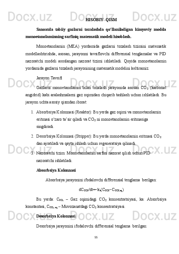 HISOBIY  QISM
Sanoatda   tabiiy   gazlarni   tozalashda   qo‘llaniladigan   kimyoviy   modda
monoetanolaminning sarfiniq matematik modeli hisoblash.
Monoetanolamin   (MEA)   yordamida   gazlarni   tozalash   tizimini   matematik
modellashtirishda,   asosan,   jarayonni   tavsiflovchi   differensial   tenglamalar   va   PID
nazoratchi   modeli   asoslangan   nazorat   tizimi   ishlatiladi.   Quyida   monoetanolamin
yordamida gazlarni tozalash jarayonining matematik modelini keltiramiz.
Jarayon Tavsifi
Gazlarni   monoetanolamin   bilan   tozalash   jarayonida   asosan   CO   (karbonat₂
angidrid) kabi aralashmalarni gaz oqimidan chiqarib tashlash uchun ishlatiladi.  Bu
jarayon uchta asosiy qismdan iborat:
1. Absorbsiyа Kolonnasi (Reaktor): Bu yerda gaz oqimi va monoetanolamin 
eritmasi o‘zaro ta’sir qiladi va CO  ni monoetanolamin eritmasiga 	
₂
singdiradi.
2. Desorbsiyа Kolonnasi (Stripper): Bu yerda monoetanolamin eritmasi CO  	
₂
dan ajratiladi va qayta ishlash uchun regeneratsiya qilinadi.
3. Nazoratchi tizim: Monoetanolamin sarfini nazorat qilish uchun PID 
nazoratchi ishlatiladi.
Absorbsiy а  Kolonnasi
Absorbsiy а  jarayonini ifodalovchi differensial tenglama  berilgan:
dC
CO2 /dt=−k
a (C
CO2 −C
CO2,eq ) 
Bu   yerda:   C
CO	
₂   –   Gaz   oqimidagi   CO   konsentratsiyasi,   ka:   Absorbsiy	₂ а
konstantasi, C
CO , eq	
₂  – Muvozanatdagi CO  konsentratsiyasi.	₂
Desorbsiy а  Kolonnasi
Desorbsiy а  jarayonini ifodalovchi differensial tenglama  berilgan:
55 