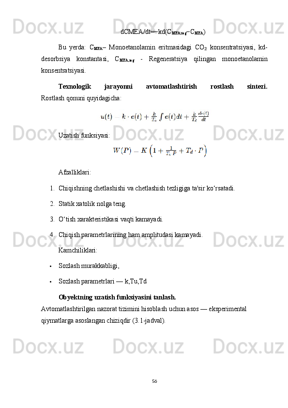 dCMEA/dt=−kd(C
MEA,reg −C
MEA )
Bu   yerda:   C
MEA –   Monoetanolamin   eritmasidagi   CO   konsentratsiyasi,   kd-₂
desorbsiya   konstantasi,   C
MEA,reg   -   Regeneratsiya   qilingan   monoetanolamin
konsentratsiyasi.
Texnologik   jarayonni   avtomatlashtirish   rostlash   sintezi.
Rostlash qonuni quyidagicha:
                      
Uzatish funksiyasi:
                                        
Afzalliklari:
1. Chiqishning chetlashishi va chetlashish tezligiga ta'sir ko‘rsatadi.
2. Statik xatolik nolga teng.
3. O‘tish xarakteristikasi vaqti kamayadi.
4. Chiqish parametrlarining ham amplitudasi kamayadi.
Kamchiliklari:
 Sozlash murakkabligi,
 Sozlash parametrlari — k,Tu,Td
Obyektning uzatish funksiyasini tanlash.
Avtomatlashtirilgan nazorat tizimini hisoblash uchun asos — eksperimental 
qiymatlarga asoslangan chiziqdir (3.1-jadval).
56 