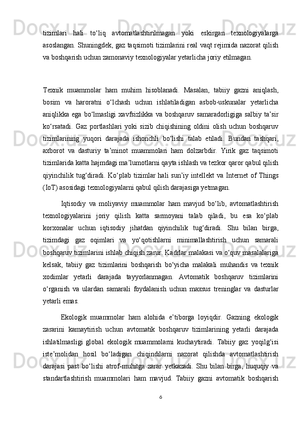 tizimlari   hali   to‘liq   avtomatlashtirilmagan   yoki   eskirgan   texnologiyalarga
asoslangan. Shuningdek, gaz taqsimoti tizimlarini real vaqt rejimida nazorat qilish
va boshqarish uchun zamonaviy texnologiyalar yetarlicha joriy etilmagan.
Texnik   muammolar   ham   muhim   hisoblanadi.   Masalan,   tabiiy   gazni   aniqlash,
bosim   va   haroratni   o‘lchash   uchun   ishlatiladigan   asbob-uskunalar   yetarlicha
aniqlikka  ega  bo‘lmasligi  xavfsizlikka  va   boshqaruv  samaradorligiga  salbiy  ta’sir
ko‘rsatadi.   Gaz   portlashlari   yoki   sizib   chiqishining   oldini   olish   uchun   boshqaruv
tizimlarining   yuqori   darajada   ishonchli   bo‘lishi   talab   etiladi.   Bundan   tashqari,
axborot   va   dasturiy   ta’minot   muammolari   ham   dolzarbdir.   Yirik   gaz   taqsimoti
tizimlarida katta hajmdagi ma’lumotlarni qayta ishlash va tezkor qaror qabul qilish
qiyinchilik tug‘diradi.  Ko‘plab  tizimlar   hali  sun’iy  intellekt  va  Internet   of   Things
(IoT) asosidagi texnologiyalarni qabul qilish darajasiga yetmagan.
Iqtisodiy   va   moliyaviy   muammolar   ham   mavjud   bo‘lib,   avtomatlashtirish
texnologiyalarini   joriy   qilish   katta   sarmoyani   talab   qiladi,   bu   esa   ko‘plab
korxonalar   uchun   iqtisodiy   jihatdan   qiyinchilik   tug‘diradi.   Shu   bilan   birga,
tizimdagi   gaz   oqimlari   va   yo‘qotishlarni   minimallashtirish   uchun   samarali
boshqaruv tizimlarini ishlab chiqish zarur. Kadrlar malakasi va o‘quv masalalariga
kelsak,   tabiiy   gaz   tizimlarini   boshqarish   bo‘yicha   malakali   muhandis   va   texnik
xodimlar   yetarli   darajada   tayyorlanmagan.   Avtomatik   boshqaruv   tizimlarini
o‘rganish   va   ulardan   samarali   foydalanish   uchun   maxsus   treninglar   va   dasturlar
yetarli emas.
Ekologik   muammolar   ham   alohida   e’tiborga   loyiqdir.   Gazning   ekologik
zararini   kamaytirish   uchun   avtomatik   boshqaruv   tizimlarining   yetarli   darajada
ishlatilmasligi   global   ekologik   muammolarni   kuchaytiradi.   Tabiiy   gaz   yoqilg‘isi
iste’molidan   hosil   bo‘ladigan   chiqindilarni   nazorat   qilishda   avtomatlashtirish
darajasi   past   bo‘lishi   atrof-muhitga   zarar   yetkazadi.   Shu   bilan   birga,   huquqiy   va
standartlashtirish   muammolari   ham   mavjud.   Tabiiy   gazni   avtomatik   boshqarish
6 