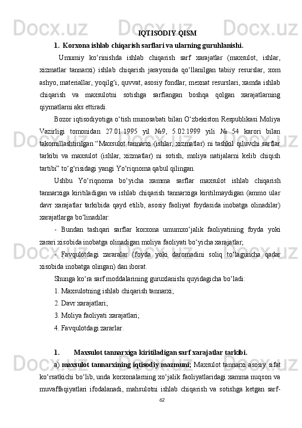 IQTISODIY QISM
1.   Korxona i shlab  ch iqarish  sarflari va ularning guru h lanishi .
  Umumiy   ko‘rinishda   ishlab   chiqarish   sarf   xarajatlar   (maxsulot,   ishlar,
xizmatlar   tannarxi)   ishlab   chiqarish   jara y onida   qo‘llanilgan   tabiiy   resurslar,   xom
ash y o, materiallar,  y oqilg‘i, quvvat, asosiy fondlar, mexnat resurslari, xamda ishlab
chiqarish   va   maxsulotni   sotishga   sarflangan   boshqa   qolgan   xarajatlarning
qiymatlarni aks ettiradi.
Bozor iqtisodi y otiga o‘tish munosabati bilan O‘zbekiston Respublikasi Moliya
Vazirligi   tomonidan   27.01.1995   yil   №9,   5.02.1999   yili   №   54   karori   bilan
takomillashtirilgan “Maxsulot  tannarxi (ishlar, xizmatlar) ni tashkil qiluvchi sarflar
tarkibi   va   maxsulot   (ishlar,   xizmatlar)   ni   sotish,   moliya   natijalarni   kelib   chiqish
tartibi” to‘g‘risidagi yangi  Yo ‘riqnoma qabul qilingan.
Ushbu   Yo‘riqnoma   bo‘yicha   xamma   sarflar   maxsulot   ishlab   chiqarish
tannarxiga   kiritiladigan   va   ishlab   chiqarish   tannarxiga   kiritilmaydigan   (ammo   ular
davr   xarajatlar   tarkibida   qayd   etilib,   asosiy   faoliyat   foydasida   inobatga   olinadilar)
xarajatlarga bo‘linadilar:
- Bundan   tash q ari   sarflar   korxona   umumxo‘jalik   faoliyatining   foyda   y oki
zarari xisobida inobatga olinadigan moliya faoliyati bo‘yicha xarajatlar;
- Favqulotdagi   zararalar   (foyda   y oki   daromadini   soliq   to‘laguncha   qadar
xisobida inobatga olingan) dan iborat.
S h unga ko‘ra sarf moddalarining guruxlanishi quyidagicha bo‘ladi:
1. Maxsulotning ishlab chiqarish tannarxi;
2. Davr xarajatlari;
3. Moliya faoliyati xarajatlari;
4. Favqulotdagi zararlar.
1. Maxsulot tannarxiga kiritiladigan sarf xarajatlar tarkibi.
a)  maxsulot tannarxining iqtisodiy mazmuni;  Maxsulot tannarxi asosiy sifat
ko‘rsatkichi bo‘lib, unda korxonalarning xo‘jalik faoliyatlaridagi xamma nuqson va
muvaffaqiyatlari   ifodalanadi,   mahsulotni   ishlab   chiqarish   va   sotishga   ketgan   sarf-
62 
