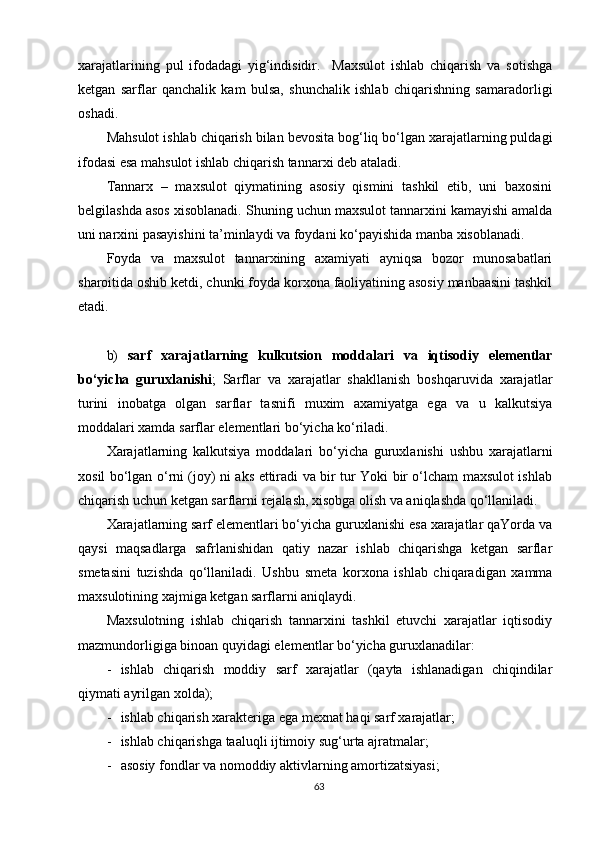 xarajatlarining   pul   ifodadagi   yig‘indisidir.     Maxsulot   ishlab   chiqarish   va   sotishga
ketgan   sarflar   qanchalik   kam   bulsa,   shunchalik   ishlab   chiqarishning   samaradorligi
oshadi.
Mahsulot ishlab chiqarish bilan bevosita bog‘liq bo‘lgan xarajatlarning puldagi
ifodasi esa mahsulot ishlab chiqarish tannarxi deb ataladi.
Tannarx   –   maxsulot   qiymatining   asosiy   qismini   tashkil   etib,   uni   baxosini
belgilashda asos xisoblanadi. S h uning uchun maxsulot tannarxini kamayishi amalda
uni narxini pasayishini ta’minlaydi va foydani ko‘payishida manba xisoblanadi.
Foyda   va   maxsulot   tannarxining   axamiyati   ayniqsa   bozor   munosabatlari
sharoitida oshib ketdi, chunki foyda korxona faoliyatining asosiy manbaasini tashkil
etadi.
b)   sarf   xarajatlarning   kulkutsion   moddalari   va   iqtisodiy   elementlar
bo‘yicha   guruxlanishi ;   Sarflar   va   xarajatlar   shakllanish   boshqaruvida   xarajatlar
turini   inobatga   olgan   sarflar   tasnifi   muxim   axamiyatga   ega   va   u   kalkutsiya
moddalari xamda sarflar elementlari bo‘yicha ko‘riladi.
Xarajatlarning   kalkutsiya   moddalari   bo‘yicha   guruxlanishi   ushbu   xarajatlarni
xosil bo‘lgan o‘rni (joy) ni aks ettiradi va bir tur Yoki bir o‘lcham maxsulot ishlab
chiqarish uchun ketgan sarflarni rejalash, xisobga olish va aniqlashda qo‘llaniladi.
Xarajatlarning sarf elementlari bo‘yicha guruxlanishi esa xarajatlar qaYorda va
qaysi   maqsadlarga   safrlanishidan   qatiy   nazar   ishlab   chiqarishga   ketgan   sarflar
smetasini   tuzishda   qo‘llaniladi.   Ushbu   smeta   korxona   ishlab   chiqaradigan   xamma
maxsulotining xajmiga ketgan sarflarni aniqlaydi.
Maxsulotning   ishlab   chiqarish   tannarxini   tashkil   etuvchi   xarajatlar   iqtisodiy
mazmundorligiga binoan quyidagi elementlar bo‘yicha guruxlanadilar:
- ishlab   chiqarish   moddiy   sarf   xarajatlar   (qayta   ishlanadigan   chiqindilar
qiymati ayrilgan xolda);
- ishlab chiqarish xarakteriga ega mexnat haqi sarf xarajatlar;
- ishlab chiqarishga taaluqli ijtimoiy sug‘urta ajratmalar;
- asosiy fondlar va nomoddiy aktivlarning amortizatsiyasi;
63 
