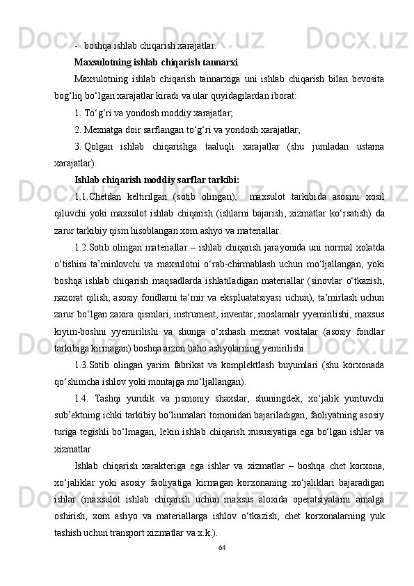 - boshqa ishlab chiqarish xarajatlar.
Maxsulotning ishlab chiqarish tannarxi
Maxsulotning   ishlab   chiqarish   tannarxiga   uni   ishlab   chiqarish   bilan   bevosita
bog‘liq bo‘lgan xarajatlar kiradi va ular quyidagilardan iborat:
1. To‘g‘ri va yo ndosh  moddiy xarajatlar;
2. Mexnatga doir sarflangan to‘g‘ri va   y ondosh x arajatlar;
3. Qolgan   ishlab   chiqarishga   taaluqli   xarajatlar   (shu   jumladan   ustama
xarajatlar).
Ishlab chiqarish moddiy sarflar tarkibi:
1 .1.Chetdan   keltirilgan   (sotib   olin g an) ,     maxsulot   tarkibi da   asosini   xosil
qiluvchi   yoki   maxsulot   ishlab   chiqarish   (ishlar ni   bajarish ,   xizmat lar   ko‘rsatish)   da
zarur  tarkibiy qism hisoblangan  xom ashyo va materiallar .
1.2.Sotib olingan materiallar – ishlab chiqarish jara y onida uni  normal  xolatda
o‘tishini   ta’minlovchi   va   maxsulotni   o‘rab-chirmablash   uchun   mo‘ljallangan,   y oki
boshqa   ishlab   chiqarish   maqsadlarda   ishlatiladigan   materiallar   (sinovlar   o‘tkazish,
nazorat qilish, asosiy  fondlarni  ta’mir  va ekspluatatsiyasi  uchun), ta’mirlash uchun
zarur bo‘lgan zaxira qismlari, instrument, inventar, moslamalr yyemirilishi, maxsus
kiyim-boshni   yyemirilishi   va   shunga   o‘xshash   mexnat   vositalar   (asosiy   fondlar
tarkibiga kirmagan) boshqa arzon baho ash y olarning yemirilishi.
1.3.Sotib   olingan   yarim   fabrikat   va   komplektlash   buyumlari   (shu   korxonada
qo‘shimcha ishlov  y oki montajga mo‘ljallangan).
1.4.   Tashqi   yuridik   va   jismoniy   shaxslar,   shuningdek,   xo‘jalik   yurituvchi
sub’ektning ichki tarkibiy bo‘linmalari tomonidan bajariladigan, faoliyatning asosiy
turiga tegishli  bo‘lmagan, lekin ishlab chiqarish xususiyatiga  ega bo‘lgan ishlar  va
xizmatlar.
Ishlab   chiqarish   xarakteriga   ega   ishlar   va   xizmatlar   –   boshqa   chet   korxona,
xo‘jaliklar   y oki   asosiy   faoliyatiga   kirmagan   korxonaning   xo‘jaliklari   bajaradigan
ishlar   (maxsulot   ishlab   chiqarish   uchun   maxsus   aloxida   operatsiyalarni   amalga
oshirish,   xom   ash y o   va   materiallarga   ishlov   o‘tkazish,   chet   korxonalarning   yuk
tashish uchun transport xizmatlar va x.k.).
64 