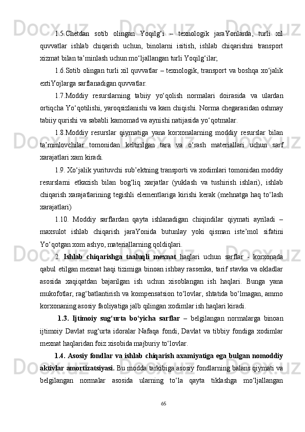 1.5.C h etdan   sotib   olingan   Yoqilg‘i   –   texnologik   jaraYonlarda,   turli   xil
quvvatlar   ishlab   chiqarish   uchun,   binolarni   isitish,   ishlab   chiqarishni   transport
xizmat bilan ta’minlash uchun mo‘ljallangan turli Yoqilg‘ilar;
1.6.Sotib olingan turli xil quvvatlar – texnologik, transport va boshqa xo‘jalik
extiYojlarga sarflanadigan quvvatlar.
1.7.Moddiy   resurslarning   tabiiy   y o‘qolish   normalari   doirasida   va   ulardan
ortiqcha Yo‘qotilishi, yaroqsizlanishi va kam chiqishi. Norma chegarasidan oshmay
tabiiy qurishi va sababli kamomad va aynishi natijasida  y o‘qotmalar.
1.8.Moddiy   resurslar   qiymatiga   yana   korxonalarning   moddiy   resurslar   bilan
ta’minlovchilar   tomonidan   keltirilgan   tara   va   o‘rash   materiallari   uchun   sarf
xarajatlari xam kiradi.
1.9. Xo‘jalik yurituvchi sub’ektning transporti va xodimlari tomonidan moddiy
resurslarni   etkazish   bilan   bog‘liq   xarjatlar   (yuklash   va   tushirish   ishlari),   ishlab
chiqarish  xarajatlarining  tegishli   elementlariga  kirishi   kerak   (mehnatga  haq   to‘lash
xarajatlari) 
1.10.   Moddiy   sarflardan   qayta   ishlanadigan   chiqindilar   qiymati   ayriladi   –
maxsulot   ishlab   chiqarish   jaraYonida   butunlay   y oki   qisman   iste’mol   sifatini
Yo‘qotgan xom ash y o, materiallarning qoldiqlari.
2.   Ishlab   chiqarishga   taaluqli   mexnat   haqlari   uchun   sarflar   -   korxonada
qabul etilgan mexnat haqi tizimiga binoan ishbay rassenka, tarif stavka va okladlar
asosida   xaqiqatdan   bajarilgan   ish   uchun   xisoblangan   ish   haqlari.   Bunga   yana
mukofotlar, rag‘batlantirish va kompensatsion to‘lovlar, shtatida bo‘lmagan, ammo
korxonaning asosiy faoliyatiga jalb qilingan xodimlar ish haqlari kiradi. 
  1.3.   Ijtimoiy   sug‘urta   bo‘yicha   sarflar   –   belgilangan   normalarga   binoan
ijtimoiy   Davlat   sug‘urta   idoralar   Nafaqa   fondi,   Davlat   va   tibbiy   fondiga   xodimlar
mexnat haqlaridan foiz xisobida majburiy to‘lovlar. 
1.4. Asosiy fondlar va ishlab chiqarish axamiyatiga ega bulgan nomoddiy
aktivlar amortizatsiyasi.  Bu modda tarkibiga asosiy fondlarning balans qiymati va
belgilangan   normalar   asosida   ularning   to‘la   qayta   tiklashga   mo‘ljallangan
65 