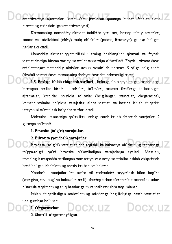 amortizatsiya   ajratmalari   kiradi   (shu   jumladan   qonunga   binoan   fondlar   aktiv
qismining tezlashtirilgan amortizatsiyasi).
Korxonaning   nomoddiy   aktivlar   tarkibida   y er,   suv,   boshqa   tabiiy   resurslar,
sanoat   va   intellektual   (akliy)   mulq   ob’ektlar   (patent,   litsenziya)   ga   ega   bo‘lgan
haqlar aks etadi.
Nomoddiy   aktivlar   yyemirilishi   ularning   boshlang‘ich   qiymati   va   foydali
xizmat davriga binoan xar oy maxsulot tannarxiga o‘tkaziladi. Foydali xizmat davri
aniqlanmagan   nomoddiy   aktivlar   uchun   yemirilish   normasi   5   yilga   belgilanadi
(foydali xizmat davr korxonaning faoliyat davridan oshmasligi shart).
1.5. Boshqa ishlab chiqarish sarflari  – bularga oldin qayd etilgan moddalarga
kirmagan   sarflar   kiradi   –   soliqlar,   to‘lovlar,   maxsus   fondlarga   to‘lanadigan
ajratmalar,   kreditlar   bo‘yicha   to‘lovlar   (belgilangan   stavkalar,   chegarasida),
komandirovkalar   bo‘yicha   xarajatlar,   aloqa   xizmati   va   boshqa   ishlab   chiqarish
jara y onini ta’minlash bo‘yicha sarflar kiradi.
Mahsulot     tannarxiga   qo‘shilish   usuliga   qarab   ishlab   chiqarish   xarajatlari   2
guruxga bo‘linadi:
1. Bevosita (to’g‘ri) xarajatlar.
2. Bilvosita (yondosh) xarajatlar .
Bevosita   (to‘g‘ri)   xarajatlar   deb   tegishli   kalkulyasiya   ob’ektining   tannarxiga
to‘ppa-to‘gri,   ya’ni   bevosita   o‘tkaziladigan   xarajatlarga   aytiladi.   Masalan,
texnologik maqsadda sarflangan xom ashyo va asosiy materiallar, ishlab chiqarishda
band bo‘lgan ishchilarning asosiy ish haqi va hokazo.
Yondosh     xarajatlar   bir   necha   xil   mahsulotni   tayyorlash   bilan   bog‘liq
(energiya, suv, bug‘ va hokazolar sarfi), shuning uchun ular mazkur mahsulot turlari
o‘rtasida taqsimotning aniq bazalariga mutanosib ravishda taqsimlanadi.
Ishlab   chiqariladigan   mahsulotning   miqdoriga   bog‘liqligiga   qarab   xarajatlar
ikki guruhga bo‘linadi:
1. O‘zgaruvcha n .
2. Shartli -  o‘zgarmaydigan.
66 
