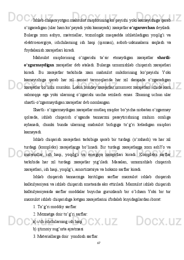 Ishlab chiqarayotgan mahsulot miqdorining ko‘payishi yoki kamayishiga qarab
o‘zgaradigan (ular ham ko‘payadi yoki kamayadi) xarajatlar  o‘zgaruvchan  deyiladi.
Bularga   xom   ashyo,   materiallar,   texnologik   maqsadda   ishlatiladigan   yoqilg‘i   va
elektroenergiya,   ishchilarning   ish   haqi   (qisman) ,   asbob-uskunalarni   saq l ash   va
foydalanish xarajatlari kiradi.
Mahsulot   miqdorining   o‘zgarishi   ta’sir   etmaydigan   xarajatlar   shartli -
o‘zgarma y digan   xarajatlar   deb   ataladi.   Bularga   umumishlab   chiqarish   xarajatlari
kiradi.   Bu   xarajatlar   tarkibida   xam   mahsulot   mikdorining   ko‘payishi   Yoki
kamayishiga   qarab   har   xil   sanoat   tarmoqlarida   har   xil   darajada   o‘zgaradigan
xarajatlar bo‘lishi mumkin. Lekin bunday xarajatlar umumsex xarajatlari ichida kam
salmoqqa   ega   yoki   ularning   o‘zgarishi   uncha   sezilarli   emas.   Shuning   uchun   ular
shartli - o‘zgarmaydigan xarajatlar deb nomlangan.
Shartli -  o‘zgarmaydigan xarajatlar mutlaq miqdor bo‘yicha nisbatan o‘zgarmay
qolsada,   ishlab   chiqarish   o‘sganda   tannarxni   pasaytirishning   muhim   omiliga
aylanadi,   chunki   bunda   ularning   mahsulot   birligiga   to‘g‘ri   keladigan   miqdori
kamayadi.
Ishlab   chiqarish   xarajatlari   tarkibiga   qarab   bir   turdagi   (o‘xshash)   va   har   xil
turdagi   (kompleks)   xarajatlarga   bo‘linadi.   Bir   turdagi   xarajatlarga   xom   ashYo   va
materiallar,   ish   haqi,   yoqilg‘i   va   energiya   xarajatlari   kiradi.   Kompleks   sarflar
tarkibida   har   xil   turdagi   xarajatlar   yig‘iladi .   Masalan,   umumishlab   chiqarish
xarajatlari, ish haqi, yoqilg‘i, amortizatsiya va hokazo sarflar kiradi.
Ishlab   chiqarish   tannarxiga   kiritilgan   sarflar   maxsulot   ishlab   chiqarish
kalkulyasiyasi va ishlab chiqarish smetasida aks ettiriladi. Maxsulot ishlab chiqarish
kalkulyasiyasida   sarflar   moddalar   buyicha   guruxlanib   bir   o’lcham   Yoki   bir   tur
maxsulot ishlab chiqarishga ketgan xarajatlarini ifodalab kuyidagilardan iborat:
1. To’g’ri moddiy sarflar.
2. Mexnatga doir to’g’ri sarflar:
a) i/ch ishchilarning ish haqi
b) ijtimoiy sug’urta ajratmasi
3. Materiallarga doir  yondosh sarflar.
67 