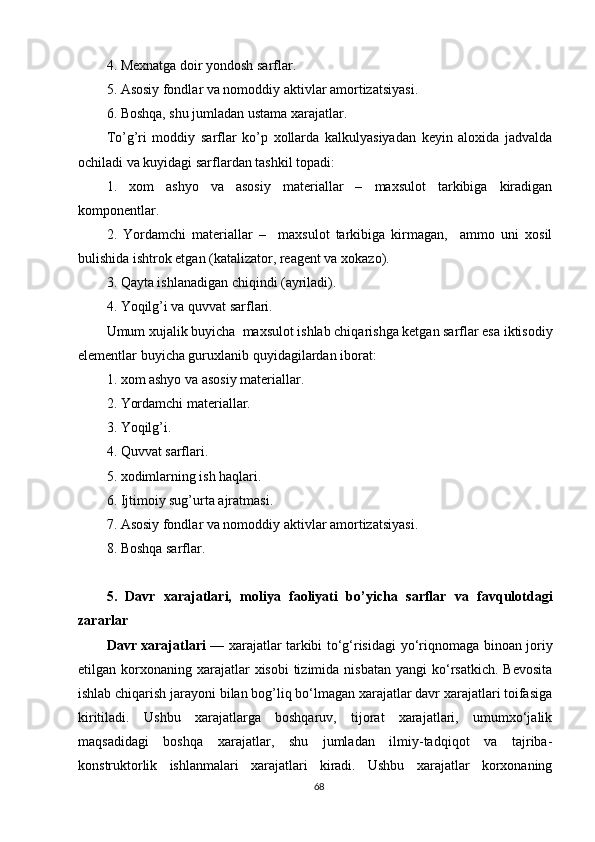 4. Mexnatga doir yondosh sarflar.
5. Asosiy fondlar va nomoddiy aktivlar amortizatsiyasi.
6. Boshqa, shu jumladan ustama xarajatlar.
To’g’ri   moddiy   sarflar   ko’p   xollarda   kalkulyasiyadan   keyin   aloxida   jadvalda
ochiladi va kuyidagi sarflardan tashkil topadi:
1.   xom   ashyo   va   asosiy   materiallar   –   maxsulot   tarkibiga   kiradigan
komponentlar.
2.   Yordamchi   materiallar   –     maxsulot   tarkibiga   kirmagan,     ammo   uni   xosil
bulishida ishtrok etgan (katalizator, reagent va xokazo).
3. Qayta ishlanadigan chiqindi (ayriladi).
4. Yoqilg’i va quvvat sarflari.
Umum xujalik buyicha  maxsulot ishlab chiqarishga ketgan sarflar esa iktisodiy
elementlar buyicha guruxlanib  q uyidagilardan iborat:
1. xom ashyo va asosiy materiallar.
2. Yordamchi materiallar.
3. Yoqilg’i.
4. Quvvat sarflari.
5. xodimlarning ish haqlari.
6. Ijtimoiy sug’urta ajratmasi.
7. Asosiy fondlar va nomoddiy aktivlar amortizatsiyasi.
8. Boshqa sarflar.
5.   Davr   xarajatlari,   moliya   faoliyati   b o’ yicha   sarflar   va   favqulotdagi
zararlar
Davr xarajatlari   — xarajatlar tarkibi to‘g‘risidagi   y o‘riqnomaga binoan joriy
etilgan korxonaning  xarajatlar   xisobi  tizimida  nisbatan  yangi   ko‘rsatkich.  Bevosita
ishlab chiqarish jara y oni bilan bog’liq bo‘lmagan xarajatlar davr xarajatlari toifasiga
kiritiladi.   Ushbu   xarajatlarga   boshqaruv,   tijorat   xarajatlari,   umumxo‘jalik
maqsadidagi   boshqa   xarajatlar,   shu   jumladan   ilmiy-tadqiqot   va   tajriba-
konstruktorlik   ishlanmalari   xarajatlari   kiradi.   Ushbu   xarajatlar   korxonaning
68 