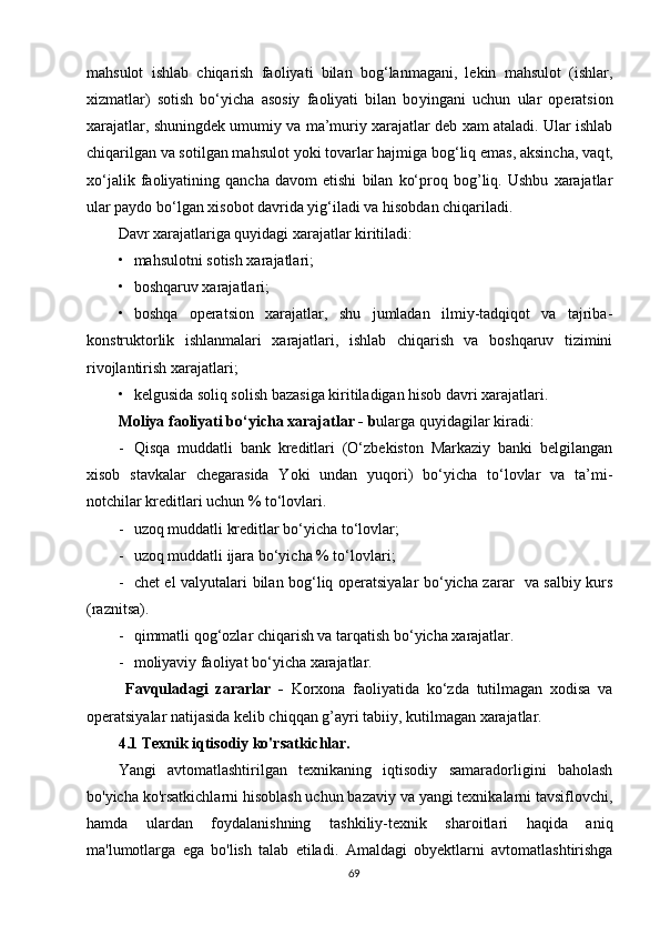 mahsulot   ishlab   chiqarish   faoliyati   bilan   bog‘lanmagani,   lekin   mahsulot   (ishlar,
xizmatlar)   sotish   bo‘yicha   asosiy   faoliyati   bilan   bo y ingani   uchun   ular   operatsion
xarajatlar, shuningdek umumiy va ma’muriy xarajatlar deb xam ataladi. Ular ishlab
chiqarilgan va sotilgan mahsulot  y oki tovarlar hajmiga bog‘liq emas, aksincha, vaq t ,
xo‘jalik   faoliyatining   qancha   davom   etishi   bilan   ko‘proq   bog’liq.   Ushbu   xarajatlar
ular paydo bo‘lgan xisobot davrida yig‘iladi va hisobdan chiqariladi.
Davr xarajatlariga quyidagi xarajatlar kiritiladi:
• mahsulotni sotish xarajatlari;
• boshqaruv xarajatlari;
• boshqa   operatsion   xarajatlar,   shu   jumladan   ilmiy-tadqiqot   va   tajriba-
konstruktorlik   ishlanmalari   xarajatlari,   ishlab   chiqarish   va   boshqaruv   tizimini
rivojlantirish xarajatlari;
• kelgusida soliq solish bazasiga kiritiladigan hisob davri xarajatlari.
Moliya faoliyati bo‘yicha xarajatlar  - b ularga quyidagilar kiradi:
- Qisqa   muddatli   bank   kreditlari   (O‘zbekiston   Markaziy   banki   belgilangan
xisob   stavkalar   chegarasida   Yoki   undan   yuqori)   bo‘yicha   to‘lovlar   va   ta’mi-
notchilar kreditlari uchun % to‘lovlari.
- u zoq muddatli kreditlar bo‘yicha to‘lovlar;
- u zoq muddatli ijara bo‘yicha % to‘lovlari ;
- chet el valyutalari bilan bog‘liq operatsiyalar bo‘yicha zarar   va salbiy kurs
(raznitsa).
- qi m matli qog‘ozlar chiqarish va tarqatish bo‘yicha xarajatlar.
- m oliyaviy faoliyat bo‘yicha xarajatlar.
  Favquladagi   zararlar   -   Korxona   faoliyatida   ko‘zda   tutilmagan   xodisa   va
operatsiyalar natijasida kelib chiqqan g ’ ayri tabiiy, kutilmagan xarajatlar.
4.1 Texnik iqtisodiy ko'rsatkichlar.
Yangi   avtomatlashtirilgan   texnikaning   iqtisodiy   samaradorligini   baholash
bo'yicha ko'rsatkichlarni hisoblash uchun bazaviy va yangi texnikalarni tavsiflovchi,
hamda   ulardan   foydalanishning   tashkiliy-texnik   sharoitlari   haqida   aniq
ma'lumotlarga   ega   bo'lish   talab   etiladi.   Amaldagi   obyektlarni   avtomatlashtirishga
69 