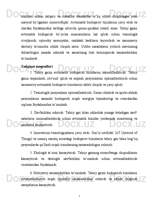 tizimlari   uchun   xalqaro   va   mahalliy   standartlar   to‘liq   ishlab   chiqilmagan   yoki
mavjud   bo‘lganlari   nomuvofiqdir.   Avtomatik   boshqaruv   tizimlarini   joriy   etish   va
ulardan foydalanishni  tartibga soluvchi  qonun-qoidalar  yetarli  emas. Tabiiy gazni
avtomatik   boshqarish   bo‘yicha   muammolarni   hal   qilish   uchun   texnologik
rivojlanish,   iqtisodiy   sarmoyalar,   malakali   kadrlarni   tayyorlash   va   zamonaviy
dasturiy   ta’minotni   ishlab   chiqish   zarur.   Ushbu   masalalarni   yechish   mavzuning
dolzarbligini   yanada   oshiradi   va   sanoatning   turli   tarmoqlarida   samaradorlikni
ta’minlaydi.
Tadqiqot maqsadlari  :
1.   Tabiiy   gazni   avtomatik   boshqarish   tizimlarini   takomillashtirish:   Tabiiy
gazni   taqsimlash,   iste’mol   qilish   va   saqlash   jarayonlarini   optimallashtirish   uchun
zamonaviy avtomatik boshqaruv tizimlarini ishlab chiqish va joriy qilish.
2. Texnologik jarayonlarni optimallashtirish: Gazni ishlatish va qayta ishlash
jarayonlarini   samarali   boshqarish   orqali   energiya   tejamkorligi   va   resurslardan
oqilona foydalanishni ta’minlash.
3. Xavfsizlikni   oshirish:   Tabiiy  gaz  bilan  ishlashda   yuzaga  keladigan  xavf-
xatarlarni   minimallashtirish   uchun   avtomatik   tizimlar   yordamida   monitoring   va
nazoratni kuchaytirish.
4. Innovatsion texnologiyalarni joriy etish: Sun’iy intellekt, IoT (Internet of
Things) va noaniq mantiq asosidagi  boshqaruv tizimlarini tabiiy gaz bilan bog‘liq
jarayonlarda qo‘llash orqali tizimlarning samaradorligini oshirish.
5.   Ekologik   ta’sirni   kamaytirish:   Tabiiy   gazning   atmosferaga   chiqindilarini
kamaytirish   va   ekologik   xavfsizlikni   ta’minlash   uchun   avtomatlashtirish
vositalaridan foydalanish.
6. Moliyaviy samaradorlikni ta’minlash: Tabiiy gazni boshqarish tizimlarini
avtomatlashtirish   orqali   iqtisodiy   samaradorlikni   oshirish   va   ishlab   chiqarish
xarajatlarini kamaytirish.
7 