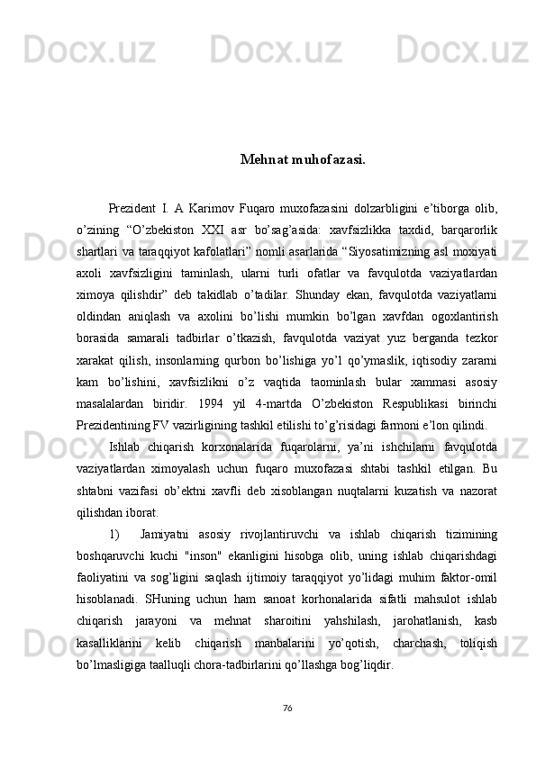 Mehnat muhofazasi.
Prezident   I.   A   Karimov   Fuqaro   muxofazasini   dolzarbligini   e’tiborga   olib,
o’zining   “O’zbekiston   XXI   asr   bo’sag’asida:   xavfsizlikka   taxdid,   barqarorlik
shartlari va taraqqiyot  kafolatlari” nomli asarlarida “Siyosatimizning asl  moxiyati
axoli   xavfsizligini   taminlash,   ularni   turli   ofatlar   va   favqulotda   vaziyatlardan
ximoya   qilishdir”   deb   takidlab   o’tadilar.   Shunday   ekan,   favqulotda   vaziyatlarni
oldindan   aniqlash   va   axolini   bo’lishi   mumkin   bo’lgan   xavfdan   ogoxlantirish
borasida   samarali   tadbirlar   o’tkazish,   favqulotda   vaziyat   yuz   berganda   tezkor
xarakat   qilish,   insonlarning   qurbon   bo’lishiga   yo’l   qo’ymaslik,   iqtisodiy   zararni
kam   bo’lishini,   xavfsizlikni   o’z   vaqtida   taominlash   bular   xammasi   asosiy
masalalardan   biridir.   1994   yil   4-martda   O’zbekiston   Respublikasi   birinchi
Prezidentining FV vazirligining tashkil etilishi to’g’risidagi farmoni e’lon qilindi. 
Ishlab   chiqarish   korxonalarida   fuqarolarni,   ya’ni   ishchilarni   favqulotda
vaziyatlardan   ximoyalash   uchun   fuqaro   muxofazasi   shtabi   tashkil   etilgan.   Bu
shtabni   vazifasi   ob’ektni   xavfli   deb   xisoblangan   nuqtalarni   kuzatish   va   nazorat
qilishdan iborat.
1) Jamiyatni   asosiy   rivojlantiruvchi   va   ishlab   chiqarish   tizimining
boshqaruvchi   kuchi   "inson"   ekanligini   hisobga   olib,   uning   ishlab   chiqarishdagi
faoliyatini   va   sog’ligini   saqlash   ijtimoiy   taraqqiyot   yo’lidagi   muhim   faktor-omil
hisoblanadi.   SHuning   uchun   ham   sanoat   korhonalarida   sifatli   mahsulot   ishlab
chiqarish   jarayoni   va   mehnat   sharoitini   yahshilash,   jarohatlanish,   kasb
kasalliklarini   kelib   chiqarish   manbalarini   yo’qotish,   charchash,   toliqish
bo’lmasligiga taalluqli chora-tadbirlarini qo’llashga bog’liqdir.
76 