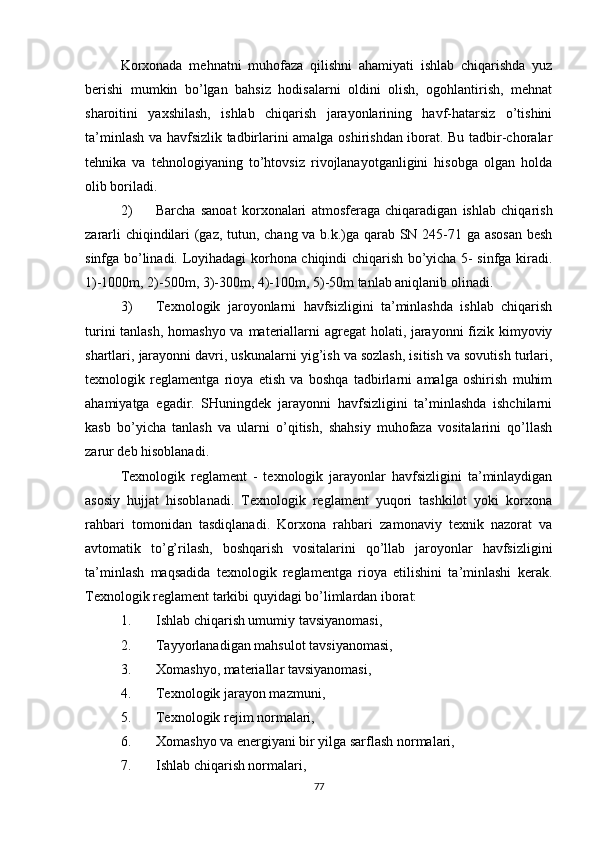 Korxonada   mehnatni   muhofaza   qilishni   ahamiyati   ishlab   chiqarishda   yuz
berishi   mumkin   bo’lgan   bahsiz   hodisalarni   oldini   olish,   ogohlantirish,   mehnat
sharoitini   yaxshilash,   ishlab   chiqarish   jarayonlarining   havf-hatarsiz   o’tishini
ta’minlash va havfsizlik tadbirlarini amalga oshirishdan iborat. Bu tadbir-choralar
tehnika   va   tehnologiyaning   to’htovsiz   rivojlanayotganligini   hisobga   olgan   holda
olib boriladi.
2) Barcha   sanoat   korxonalari   atmosferaga   chiqaradigan   ishlab   chiqarish
zararli chiqindilari (gaz, tutun, chang va b.k.)ga qarab SN 245-71 ga asosan besh
sinfga bo’linadi. Loyihadagi korhona chiqindi chiqarish bo’yicha 5- sinfga kiradi.
1)-1000m, 2)-500m, 3)-300m, 4)-100m, 5)-50m tanlab aniqlanib olinadi.
3) Texnologik   jaroyonlarni   havfsizligini   ta’minlashda   ishlab   chiqarish
turini  tanlash, homashyo va materiallarni agregat holati, jarayonni  fizik kimyoviy
shartlari, jarayonni davri, uskunalarni yig’ish va sozlash, isitish va sovutish turlari,
texnologik   reglamentga   rioya   etish   va   boshqa   tadbirlarni   amalga   oshirish   muhim
ahamiyatga   egadir.   SHuningdek   jarayonni   havfsizligini   ta’minlashda   ishchilarni
kasb   bo’yicha   tanlash   va   ularni   o’qitish,   shahsiy   muhofaza   vositalarini   qo’llash
zarur deb hisoblanadi.
Texnologik   reglament   -   texnologik   jarayonlar   havfsizligini   ta’minlaydigan
asosiy   hujjat   hisoblanadi.   Texnologik   reglament   yuqori   tashkilot   yoki   korxona
rahbari   tomonidan   tasdiqlanadi.   Korxona   rahbari   zamonaviy   texnik   nazorat   va
avtomatik   to’g’rilash,   boshqarish   vositalarini   qo’llab   jaroyonlar   havfsizligini
ta’minlash   maqsadida   texnologik   reglamentga   rioya   etilishini   ta’minlashi   kerak.
Texnologik reglament tarkibi quyidagi bo’limlardan iborat:
1. Ishlab chiqarish umumiy tavsiyanomasi,
2. Tayyorlanadigan mahsulot tavsiyanomasi,
3. Xomashyo, materiallar tavsiyanomasi,
4. Texnologik jarayon mazmuni,
5. Texnologik rejim normalari,
6. Xomashyo va energiyani bir yilga sarflash normalari,
7. Ishlab chiqarish normalari,
77 