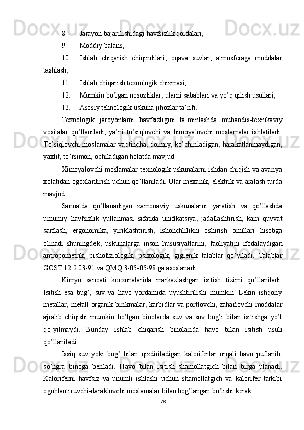 8. Jarayon bajarilishidagi havfsizlik qoidalari,
9. Moddiy balans,
10. Ishlab   chiqarish   chiqindilari,   oqava   suvlar,   atmosferaga   moddalar
tashlash,
11. Ishlab chiqarish texnologik chizmasi,
12. Mumkin bo’lgan nosozliklar, ularni sabablari va yo’q qilish usullari,
13. Asosiy tehnologik uskuna jihozlar ta’rifi.
Texnologik   jaroyonlarni   havfsizligini   ta’minlashda   muhandis-texnikaviy
vositalar   qo’llaniladi,   ya’ni   to’siqlovchi   va   himoyalovchi   moslamalar   ishlatiladi.
To’siqlovchi moslamalar vaqtincha, doimiy, ko’chiriladigan, harakatlanmaydigan,
yaxlit, to’rsimon, ochiladigan holatda mavjud.
Ximoyalovchi moslamalar texnologik uskunalarni ishdan chiqish va avariya
xolatidan ogoxlantirish uchun qo’llaniladi. Ular mexanik, elektrik va aralash turda
mavjud.
Sanoatda   qo’llanadigan   zamonaviy   uskunalarni   yaratish   va   qo’llashda
umumiy   havfsizlik   yullanmasi   sifatida   unifikatsiya,   jadallashtirish,   kam   quvvat
sarflash,   ergonomika,   yiriklashtirish,   ishonchlilikni   oshirish   omillari   hisobga
olinadi   shuningdek,   uskunalarga   inson   hususiyatlarini,   faoliyatini   ifodalaydigan
antropometrik,   pishofiziologik,   psixologik,   gigienik   talablar   qo’yiladi.   Talablar
GOST 12.2.03-91 va QMQ 3-05-05-98 ga asoslanadi.
Kimyo   sanoati   korxonalarida   markazlashgan   isitish   tizimi   qo’llaniladi.
Isitish   esa   bug’,   suv   va   havo   yordamida   uyushtirilishi   mumkin.   Lekin   ishqoriy
metallar, metall-organik birikmalar, karbidlar va portlovchi, zaharlovchi moddalar
ajralib   chiqishi   mumkin   bo’lgan   binolarda   suv   va   suv   bug’i   bilan   isitishga   yo’l
qo’yilmaydi.   Bunday   ishlab   chiqarish   binolarida   havo   bilan   isitish   usuli
qo’llaniladi.
Issiq   suv   yoki   bug’   bilan   qizdiriladigan   kaloriferlar   orqali   havo   puflanib,
so’ngra   binoga   beriladi.   Havo   bilan   isitish   shamollatgich   bilan   birga   ulanadi.
Kaloriferni   havfsiz   va   unumli   ishlashi   uchun   shamollatgich   va   kalorifer   tarkibi
ogohlantiruvchi-daraklovchi moslamalar bilan bog’langan bo’lishi kerak.
78 