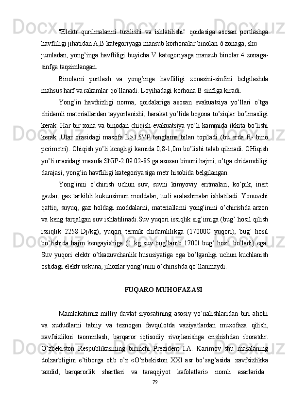 "Elektr   qurilmalarini   tuzilishi   va   ishlatilishi"   qoidasiga   asosan   portlashga
havfliligi jihatidan A,B kategoriyaga mansub korhonalar binolari 6 zonaga, shu
jumladan, yong’inga havfliligi buyicha V kategoriyaga mansub binolar 4 zonaga-
sinfga taqsimlangan.
Binolarni   portlash   va   yong’inga   havfliligi   zonasini-sinfini   belgilashda
mahsus harf va rakamlar qo`llanadi. Loyihadagi korhona B sinfiga kiradi.
Yong’in   havfsizligi   norma,   qoidalariga   asosan   evakuatsiya   yo’llari   o’tga
chidamli materiallardan tayyorlanishi, harakat yo’lida begona to’siqlar bo’lmasligi
kerak. Har bir xona va binodan chiqish-evakuatsiya yo’li kammida ikkita bo’lishi
kerak.   Ular   orasidagi   masofa   L>1,5VP   tenglama   bilan   topiladi   (bu   erda   R-   bino
perimetri). Chiqish yo’li kengligi kamida 0,8-1,0m bo’lishi talab qilinadi. CHiqish
yo’li orasidagi masofa SNiP-2.09.02-85 ga asosan binoni hajmi, o’tga chidamdiligi
darajasi, yong’in havfliligi kategoriyasiga metr hisobida belgilangan.
Yong’inni   o’chirish   uchun   suv,   suvni   kimyoviy   eritmalari,   ko’pik,   inert
gazlar, gaz tarkibli kukunsimon moddalar, turli aralashmalar ishlatiladi. Yonuvchi
qattiq,   suyuq,   gaz   holdagi   moddalarni,   materiallarni   yong’inini   o’chirishda   arzon
va keng tarqalgan suv ishlatilinadi.Suv yuqori issiqlik sig’imiga (bug’ hosil qilish
issiqlik   2258   Dj/kg),   yuqori   termik   chidamlilikga   (17000C   yuqori),   bug’   hosil
bo’lishida   hajm   kengayishiga   (1   kg   suv   bug’lanib   1700l   bug’   hosil   bo’ladi)   ega.
Suv   yuqori   elektr   o’tkazuvchanlik   hususiyatiga   ega   bo’lganligi   uchun   kuchlanish
ostidagi elektr uskuna, jihozlar yong’inini o’chirishda qo’llanmaydi.
FUQARO MUHOFAZASI
Mamlakatimiz   milliy   davlat   siyosatining   asosiy   yo’nalishlaridan   biri   aholii
va   xududlarni   tabiiy   va   texnogen   favqulotda   vaziyatlardan   muxofaza   qilish,
xavfsizlikni   taominlash,   barqaror   iqtisodiy   rivojlanishga   erishishdan   iboratdir.
O’zbekiston   Respublikasining   birinchi   Prezident   I.A.   Karimov   shu   masalaning
dolzarbligini   e’tiborga   olib   o’z   «O’zbekiston   XXI   asr   bo’sag’asida:   xavfsizlikka
taxdid,   barqarorlik    shartlari    va   taraqqiyot    kafolatlari»    nomli    asarlarida
79 