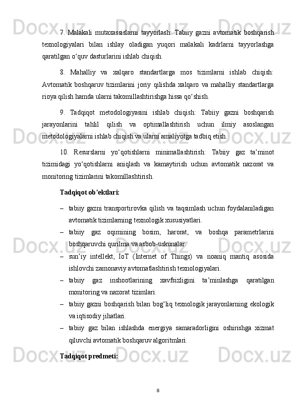7.   Malakali   mutaxassislarni   tayyorlash:   Tabiiy   gazni   avtomatik   boshqarish
texnologiyalari   bilan   ishlay   oladigan   yuqori   malakali   kadrlarni   tayyorlashga
qaratilgan o‘quv dasturlarini ishlab chiqish.
8.   Mahalliy   va   xalqaro   standartlarga   mos   tizimlarni   ishlab   chiqish:
Avtomatik   boshqaruv   tizimlarini   joriy   qilishda   xalqaro   va   mahalliy   standartlarga
rioya qilish hamda ularni takomillashtirishga hissa qo‘shish.
9.   Tadqiqot   metodologiyasini   ishlab   chiqish:   Tabiiy   gazni   boshqarish
jarayonlarini   tahlil   qilish   va   optimallashtirish   uchun   ilmiy   asoslangan
metodologiyalarni ishlab chiqish va ularni amaliyotga tadbiq etish.
10.   Resurslarni   yo‘qotishlarni   minimallashtirish:   Tabiiy   gaz   ta’minot
tizimidagi   yo‘qotishlarni   aniqlash   va   kamaytirish   uchun   avtomatik   nazorat   va
monitoring tizimlarini takomillashtirish.
Tadqiqot ob'ektlari:
– tabiiy gazni  transportirovka qilish va taqsimlash  uchun foydalaniladigan
avtomatik tizimlarning texnologik xususiyatlari.
– tabiiy   gaz   oqimining   bosim,   harorat,   va   boshqa   parametrlarini
boshqaruvchi qurilma va asbob-uskunalar.
– sun’iy   intellekt,   IoT   (Internet   of   Things)   va   noaniq   mantiq   asosida
ishlovchi zamonaviy avtomatlashtirish texnologiyalari.
– tabiiy   gaz   inshootlarining   xavfsizligini   ta’minlashga   qaratilgan
monitoring va nazorat tizimlari.
– tabiiy gazni boshqarish bilan bog‘liq texnologik jarayonlarning ekologik
va iqtisodiy jihatlari.
– tabiiy   gaz   bilan   ishlashda   energiya   samaradorligini   oshirishga   xizmat
qiluvchi avtomatik boshqaruv algoritmlari.
Tadqiqot predmeti:
8 