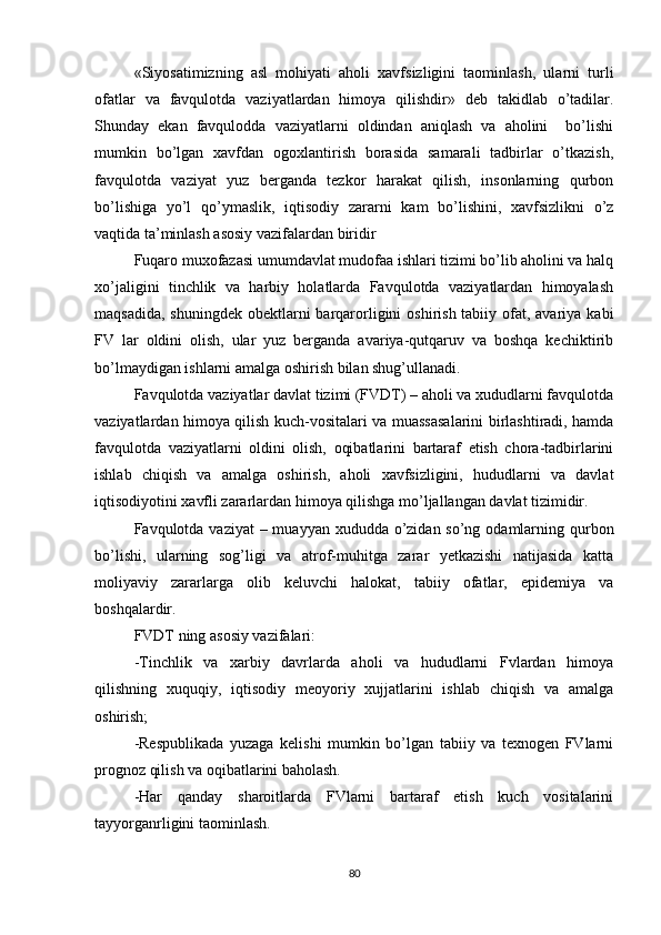 «Siyosatimizning   asl   mohiyati   aholi   xavfsizligini   taominlash,   ularni   turli
ofatlar   va   favqulotda   vaziyatlardan   himoya   qilishdir»   deb   takidlab   o’tadilar.
Shunday   ekan   favqulodda   vaziyatlarni   oldindan   aniqlash   va   aholini     bo’lishi
mumkin   bo’lgan   xavfdan   ogoxlantirish   borasida   samarali   tadbirlar   o’tkazish,
favqulotda   vaziyat   yuz   berganda   tezkor   harakat   qilish,   insonlarning   qurbon
bo’lishiga   yo’l   qo’ymaslik,   iqtisodiy   zararni   kam   bo’lishini,   xavfsizlikni   o’z
vaqtida ta’minlash asosiy vazifalardan biridir
Fuqaro muxofazasi umumdavlat mudofaa ishlari tizimi bo’lib aholini va halq
xo’jaligini   tinchlik   va   harbiy   holatlarda   Favqulotda   vaziyatlardan   himoyalash
maqsadida,  shuningdek obektlarni  barqarorligini  oshirish tabiiy ofat, avariya  kabi
FV   lar   oldini   olish,   ular   yuz   berganda   avariya-qutqaruv   va   boshqa   kechiktirib
bo’lmaydigan ishlarni amalga oshirish bilan shug’ullanadi.
Favqulotda vaziyatlar davlat tizimi (FVDT) – aholi va xududlarni favqulotda
vaziyatlardan himoya qilish kuch-vositalari va muassasalarini birlashtiradi, hamda
favqulotda   vaziyatlarni   oldini   olish,   oqibatlarini   bartaraf   etish   chora-tadbirlarini
ishlab   chiqish   va   amalga   oshirish,   aholi   xavfsizligini,   hududlarni   va   davlat
iqtisodiyotini xavfli zararlardan himoya qilishga mo’ljallangan davlat tizimidir.
Favqulotda vaziyat  – muayyan xududda o’zidan so’ng odamlarning qurbon
bo’lishi,   ularning   sog’ligi   va   atrof-muhitga   zarar   yetkazishi   natijasida   katta
moliyaviy   zararlarga   olib   keluvchi   halokat,   tabiiy   ofatlar,   epidemiya   va
boshqalardir.
FVDT ning asosiy vazifalari:
-Tinchlik   va   xarbiy   davrlarda   aholi   va   hududlarni   Fvlardan   himoya
qilishning   xuquqiy,   iqtisodiy   meoyoriy   xujjatlarini   ishlab   chiqish   va   amalga
oshirish;
-Respublikada   yuzaga   kelishi   mumkin   bo’lgan   tabiiy   va   texnogen   FVlarni
prognoz qilish va oqibatlarini baholash.
-Har   qanday   sharoitlarda   FVlarni   bartaraf   etish   kuch   vositalarini
tayyorganrligini taominlash.
80 