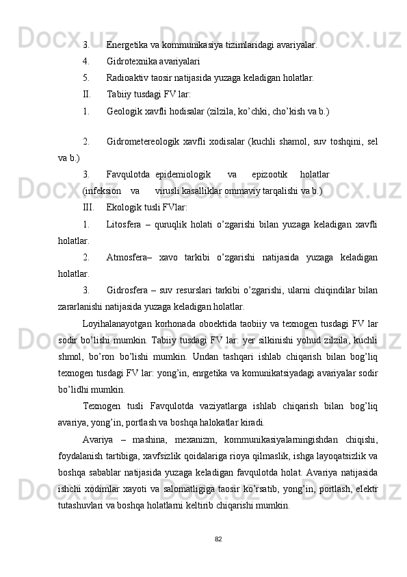 3. Energetika va kommunikasiya tizimlaridagi avariyalar.
4. Gidrotexnika avariyalari
5. Radioaktiv taosir natijasida yuzaga keladigan holatlar.
II. Tabiiy tusdagi FV lar:
1. Geologik xavfli hodisalar (zilzila, ko’chki, cho’kish va b.)
 
2. Gidrometereologik   xavfli   xodisalar   (kuchli   shamol,   suv   toshqini,   sel
va b.)
3. Favqulotda epidemiologik va epizootik holatlar
(infeksion va virusli kasalliklar ommaviy tarqalishi va b.)
III. Ekologik tusli FVlar:
1. Litosfera   –   quruqlik   holati   o’zgarishi   bilan   yuzaga   keladigan   xavfli
holatlar.
2. Atmosfera–   xavo   tarkibi   o’zgarishi   natijasida   yuzaga   keladigan
holatlar.
3. Gidrosfera   –   suv   resurslari   tarkibi   o’zgarishi,   ularni   chiqindilar   bilan
zararlanishi natijasida yuzaga keladigan holatlar.
Loyihalanayotgan   korhonada   oboektida  taobiiy   va  texnogen   tusdagi   FV   lar
sodir   bo’lishi   mumkin.   Tabiiy   tusdagi   FV   lar:   yer   silkinishi   yohud   zilzila,   kuchli
shmol,   bo’ron   bo’lishi   mumkin.   Undan   tashqari   ishlab   chiqarish   bilan   bog’liq
texnogen tusdagi FV lar: yong’in, enrgetika va komunikatsiyadagi avariyalar sodir
bo’lidhi mumkin.
Texnogen   tusli   Favqulotda   vaziyatlarga   ishlab   chiqarish   bilan   bog’liq
avariya, yong’in, portlash va boshqa halokatlar kiradi.
Avariya   –   mashina,   mexanizm,   kommunikasiyalarningishdan   chiqishi,
foydalanish tartibiga, xavfsizlik qoidalariga rioya qilmaslik, ishga layoqatsizlik va
boshqa   sabablar   natijasida   yuzaga   keladigan   favqulotda   holat.   Avariya   natijasida
ishchi   xodimlar   xayoti   va   salomatligiga   taosir   ko’rsatib,   yong’in,   portlash,   elektr
tutashuvlari va boshqa holatlarni keltirib chiqarishi mumkin.
82 