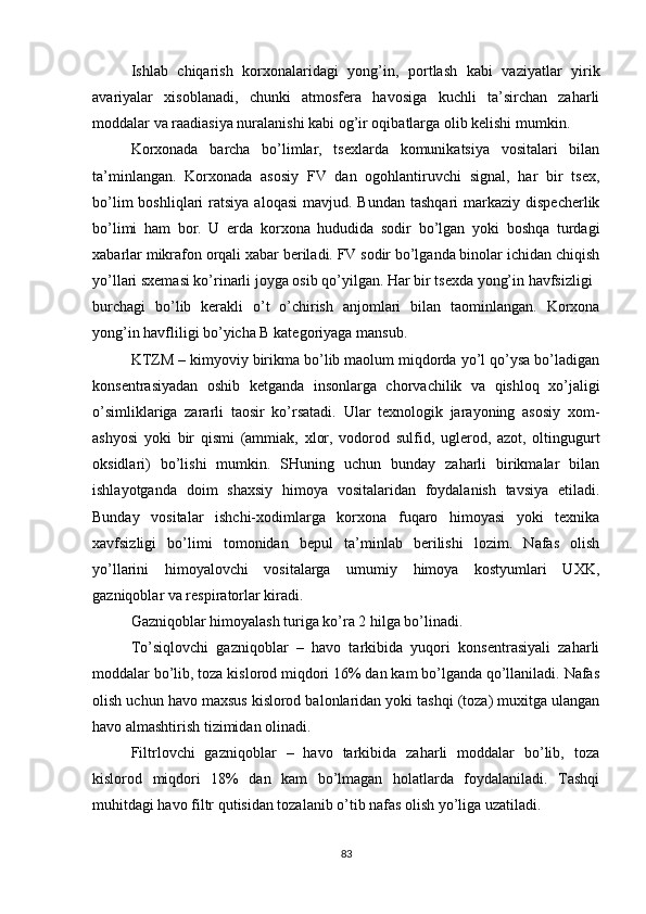 Ishlab   chiqarish   korxonalaridagi   yong’in,   portlash   kabi   vaziyatlar   yirik
avariyalar   xisoblanadi,   chunki   atmosfera   havosiga   kuchli   ta’sirchan   zaharli
moddalar va raadiasiya nuralanishi kabi og’ir oqibatlarga olib kelishi mumkin.
Korxonada   barcha   bo’limlar,   tsexlarda   komunikatsiya   vositalari   bilan
ta’minlangan.   Korxonada   asosiy   FV   dan   ogohlantiruvchi   signal,   har   bir   tsex,
bo’lim   boshliqlari  ratsiya  aloqasi   mavjud. Bundan   tashqari  markaziy  dispecherlik
bo’limi   ham   bor.   U   erda   korxona   hududida   sodir   bo’lgan   yoki   boshqa   turdagi
xabarlar mikrafon orqali xabar beriladi. FV sodir bo’lganda binolar ichidan chiqish
yo’llari sxemasi ko’rinarli joyga osib qo’yilgan. Har bir tsexda yong’in havfsizligi
burchagi   bo’lib   kerakli   o’t   o’chirish   anjomlari   bilan   taominlangan.   Korxona
yong’in havfliligi bo’yicha B kategoriyaga mansub.
KTZM – kimyoviy birikma bo’lib maolum miqdorda yo’l qo’ysa bo’ladigan
konsentrasiyadan   oshib   ketganda   insonlarga   chorvachilik   va   qishloq   xo’jaligi
o’simliklariga   zararli   taosir   ko’rsatadi.   Ular   texnologik   jarayoning   asosiy   xom-
ashyosi   yoki   bir   qismi   (ammiak,   xlor,   vodorod   sulfid,   uglerod,   azot,   oltingugurt
oksidlari)   bo’lishi   mumkin.   SHuning   uchun   bunday   zaharli   birikmalar   bilan
ishlayotganda   doim   shaxsiy   himoya   vositalaridan   foydalanish   tavsiya   etiladi.
Bunday   vositalar   ishchi-xodimlarga   korxona   fuqaro   himoyasi   yoki   texnika
xavfsizligi   bo’limi   tomonidan   bepul   ta’minlab   berilishi   lozim.   Nafas   olish
yo’llarini   himoyalovchi   vositalarga   umumiy   himoya   kostyumlari   UXK,
gazniqoblar va respiratorlar kiradi.
Gazniqoblar himoyalash turiga ko’ra 2 hilga bo’linadi.
To’siqlovchi   gazniqoblar   –   havo   tarkibida   yuqori   konsentrasiyali   zaharli
moddalar bo’lib, toza kislorod miqdori 16% dan kam bo’lganda qo’llaniladi. Nafas
olish uchun havo maxsus kislorod balonlaridan yoki tashqi (toza) muxitga ulangan
havo almashtirish tizimidan olinadi.
Filtrlovchi   gazniqoblar   –   havo   tarkibida   zaharli   moddalar   bo’lib,   toza
kislorod   miqdori   18%   dan   kam   bo’lmagan   holatlarda   foydalaniladi.   Tashqi
muhitdagi havo filtr qutisidan tozalanib o’tib nafas olish yo’liga uzatiladi.
83 