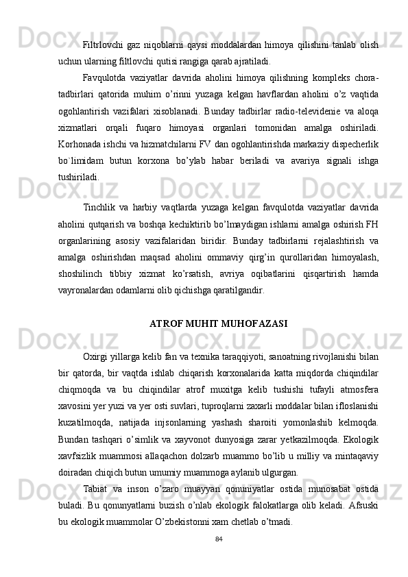 Filtrlovchi   gaz   niqoblarni   qaysi   moddalardan   himoya   qilishini   tanlab   olish
uchun ularning filtlovchi qutisi rangiga qarab ajratiladi.
Favqulotda   vaziyatlar   davrida   aholini   himoya   qilishning   kompleks   chora-
tadbirlari   qatorida   muhim   o’rinni   yuzaga   kelgan   havflardan   aholini   o’z   vaqtida
ogohlantirish   vazifalari   xisoblanadi.   Bunday   tadbirlar   radio-televidenie   va   aloqa
xizmatlari   orqali   fuqaro   himoyasi   organlari   tomonidan   amalga   oshiriladi.
Korhonada ishchi va hizmatchilarni FV dan ogohlantirishda markaziy dispecherlik
bo`limidam   butun   korxona   bo’ylab   habar   beriladi   va   avariya   signali   ishga
tushiriladi.
 
Tinchlik   va   harbiy   vaqtlarda   yuzaga   kelgan   favqulotda   vaziyatlar   davrida
aholini qutqarish va boshqa kechiktirib bo’lmaydigan ishlarni amalga oshirish FH
organlarining   asosiy   vazifalaridan   biridir.   Bunday   tadbirlarni   rejalashtirish   va
amalga   oshirishdan   maqsad   aholini   ommaviy   qirg’in   qurollaridan   himoyalash,
shoshilinch   tibbiy   xizmat   ko’rsatish,   avriya   oqibatlarini   qisqartirish   hamda
vayronalardan odamlarni olib qichishga qaratilgandir.
ATROF MUHIT MUHOFAZASI
Oxirgi yillarga kelib fan va texnika taraqqiyoti, sanoatning rivojlanishi bilan
bir   qatorda,   bir   vaqtda   ishlab   chiqarish   korxonalarida   katta   miqdorda   chiqindilar
chiqmoqda   va   bu   chiqindilar   atrof   muxitga   kelib   tushishi   tufayli   atmosfera
xavosini yer yuzi va yer osti suvlari, tuproqlarni zaxarli moddalar bilan ifloslanishi
kuzatilmoqda,   natijada   injsonlarning   yashash   sharoiti   yomonlashib   kelmoqda.
Bundan   tashqari   o’simlik   va   xayvonot   dunyosiga   zarar   yetkazilmoqda.   Ekologik
xavfsizlik muammosi  allaqachon  dolzarb  muammo bo’lib  u milliy  va mintaqaviy
doiradan chiqich butun umumiy muammoga aylanib ulgurgan.
Tabiat   va   inson   o’zaro   muayyan   qonuniyatlar   ostida   munosabat   ostida
buladi. Bu qonunyatlarni buzish o’nlab ekologik falokatlarga olib keladi. Afsuski
bu ekologik muammolar O’zbekistonni xam chetlab o’tmadi.
84